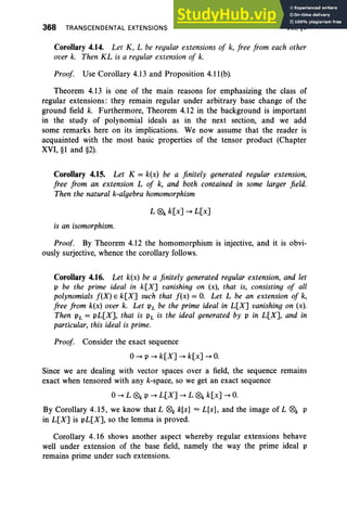 368 TRANSCENDENTAL EXTENSIONS VIII, §4
Corollary 4.14. Let K, L be regular extensions of k, free from each other
over k. Then KL is a regular extension of k.
Proof Use Corollary 4.13 and Proposition 4.11(b).
Theorem 4.13 is one of the main reasons for emphasizing the class of
regular extensions: they remain regular under arbitrary base change of the
ground field k. Furthermore, Theorem 4.12 in the background is important
in the study of polynomial ideals as in the next section, and we add
some remarks here on its implications. We now assume that the reader is
acquainted with the most basic properties of the tensor product (Chapter
XVI, §1 and §2).
Corollary 4.15. Let K = k(x) be a finitely generated regular extension,
free from an extension L of k, and both contained in some larger field.
Then the natural k-algebra homomorphism
L ®k k[x] --+ L[x]
is an isomorphism.
Proof. By Theorem 4.12 the homomorphism is injective, and it is obvi-
ously surjective, whence the corollary follows.
Corollary 4.16. Let k(x) be a finitely generated regular extension, and let
p be the prime ideal in k[X] vanishing on (x), that is, consisting of all
polynomials f(X) E k[X] such that f(x) = O
. Let L be an extension of k,
free from k(x) over k. Let PL be the prime ideal in L[X] vanishing on (x).
Then PL = pL[X], that is PL is the ideal generated by P in L[X], and in
particular, this ideal is prime.
Proof Consider the exact sequence
0--+P --+ k[X] --+ k[x] --+ O.
Since we are dealing with vector spaces over a field, the sequence remains
exact when tensored with any k-space, so we get an exact sequence
0--+ L ®k P --+ L[X] --+ L ®k k[x] --+ O.
By Corollary 4.15, we know that L ®k k[x] = L[x], and the image of L ®k P
in L[X] is pL[X], so the lemma is proved.
Corollary 4.16 shows another aspect whereby regular extensions behave
well under extension of the base field, namely the way the prime ideal P
remains prime under such extensions.
 