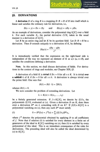 VIII, §5
§5. DERIVATIONS
DERIVATIONS 369
A derivation D of a ring R is a mapping D: R -+ R of R into itself which is
linear and satisfies the ordinary rule for derivatives, i.e.,
D(x + y) = Dx + Dy and D(xy) = xDy + yDx.
As an example of derivations, consider the polynomial ring k[X] over a field
k. For each variable Xi' the partial derivative %Xi taken in the usual
manner is a derivation of k[X].
Let R be an entire ring and let K be its quotient field. Let D: R -+ R be a
derivation. Then D extends uniquely to a derivation of K, by defining
( / )
vDu - uDv
Duv = 2 •
V
It is immediately verified that the expression on the right-hand side is
independent of the way we represent an element of K as ul» (u, v E R), and
satisfies the conditions defining a derivation.
Note. In this section, we shall discuss derivations of fields. For deriva-
tions in the context of rings and modules, see Chapter XIX, §3.
A derivation of a field K is trivial if Dx = 0 for all x E K. It is trivial over
a subfieId k of K if Dx = 0 for all x E k. A derivation is always trivial over
the prime field: One sees that
D(l) = D(1 . 1) = 2D(1),
whence D(1) = O
.
We now consider the problem of extending derivations. Let
L = K(x) = K(x1 , ••• , xn )
be a finitely generated extension. If f E K[X], we denote by of/ox i the
polynomials of/oXi evaluated at (x). Given a derivation D on K, does there
exist a derivation D* on L coinciding with D on K ? If f(X) E K[X] is a
polynomial vanishing on (x), then any such D* must satisfy
(1) o= D*f(x) = fD(X) + L(of/ox;)D*Xi'
where fD denotes the polynomial obtained by applying D to all coefficients
of f. Note that if relation (1) is satisfied for every element in a finite set of
generators of the ideal in K[X] vanishing on (x), then (1) is satisfied by every
polynomial of this ideal. This is an immediate consequence of the rules for
derivations. The preceding ideal will also be called the ideal determined by
(x) in K[X].
 