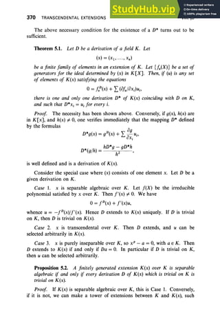370 TRANSCENDENTAL EXTENSIONS VIII, §5
og
D*g(x) = gD(X) + L;;-uj ,
UXj
*( /h) = hD*g- gD*h
D 9 h2 '
The above necessary condition for the existence of a D* turns out to be
sufficient.
Theorem 5.1. Let D be a derivation of a field K. Let
(x) = (Xl' ... , xn )
be a finite family of elements in an extension of K. Let {fa(X)} be a set of
generators for the ideal determined by (x) in K[X]. Then, if (u) is any set
of elements of K(x) satisfying the equations
o= faD(x) + L (ofa/oxJUj,
there is one and only one derivation D* of K(x) coinciding with D on K,
and such that D*xj = Uj for every i.
Proof. The necessity has been shown above. Conversely, if g(x), h(x) are
in K[x], and h(x) =1= 0, one verifies immediately that the mapping D* defined
by the formulas
is well defined and is a derivation of K(x).
Consider the special case where (x) consists of one element x. Let D be a
given derivation on K .
Case 1. x is separable algebraic over K. Let f(X) be the irreducible
polynomial satisfied by x over K. Then f'(x) =1= O
. We have
0= fD(x) + f'(x)u,
whence U= -fD(x)/f'(x). Hence D extends to K(x) uniquely. If D is trivial
on K, then D is trivial on K(x).
Case 2. x is transcendental over K. Then D extends, and U can be
selected arbitrarily in K(x).
Case 3. x is purely inseparable over K, so x" - a = 0, with a E K. Then
D extends to K(x) if and only if Da = O. In particular if D is trivial on K,
then U can be selected arbitrarily.
Proposition 5.2. A finitely generated extension K(x) over K is separable
algebraic if and only if every derivation D of K(x) which is trivial on K is
trivial on K(x).
Proof If K(x) is separable algebraic over K, this is Case 1. Conversely,
if it is not, we can make a tower of extensions between K and K(x), such
 