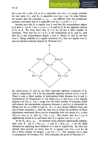 VIII. §5 DERIVATIONS 373
D(y +uz)= Dy + uDz # 0, so K is separable over k(y + cz) except possibly
for one value of c, and K; is separable over ku(Y + uz). In what follows,
we assume that the constants c1, c2 , ••• are different from the exceptional
constant, and hence that K is separable over k(y + c.z) for i = 1, 2.
Assume next that K is regular over k and that the transcendence degree
is at least 2. Let E, = k(y + CiZ) (i = 1,2) and let E; be the algebraic closure
of E, in K. We must show that E; = E, for all but a finite number of
constants. Note that k(y, z) = E1E2 is the compositum of E1 and E2, and
that k(y, z) has transcendence degree 2 over k. Hence E~ and E; are free
over k. Being subfields of a regular extension of k, they are regular over k,
and are therefore linearly disjoint by Theorem 4.12.
K
I
/L~
E',(y, z) E~(y, z)
/ "'-k(Y,/ ~
E'.",- / ~ /E;
k(y + c1 z) k(y +C2Z)
<>
By construction, E; and E; are finite separable algebraic extensions of E1
and E2 respectively. Let L be the separable algebraic closure of k(y, z) in K.
There is only a finite number of intermediate fields between k(y, z) and L.
Furthermore, by Proposition 3.1 the fields E~ (y, z) and E; (y, z) are linearly
disjoint over k(y, z). Let C1 range over the finite number of constants which
will exhaust the intermediate extensions between Land k(y, z) obtainable by
lifting over k(y, z) a field of type E;. If C2 is now chosen different from any
one of these constants Cl' then the only way in which the condition of linear
disjointness mentioned above can be compatible with our choice of C2 is that
E;(y, z) = k(y, z), i.e. that E; = k(y +C2Z). This means that k(y + C2Z) is
algebraically closed in K, and hence that K is regular over k(y + c2z).
As for K u, let u1 , u2 , •• • be infinitely many elements algebraically indepen-
dent over K. Let k'=k(U 1,U2, .. .) and K'=K(U1,U2, " ') be the fields
obtained by adjoining these elements to k and K respectively. By what has
already been proved, we know that K ' is regular over k'(u + UiZ) for all
but a finite number of integers i, say for i = 1. Our assertion (a) is then
a consequence of Corollary 4.14. This concludes the proof of Theorem 5.7.
 