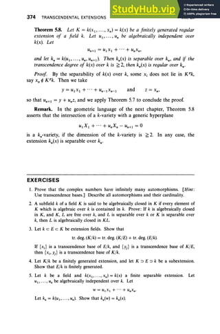 374 TRANSCENDENTAL EXTENSIONS VIII, Ex
Theorem 5.8. Let K = k(x1,..., xn) = k(x) be a finitely generated regular
extension of a field k. Let U1, .. . , Un be algebraically independent over
k(x). Let
and let ku= k(u1,.. ., Un' un+1). Then ku(x) is separable over ku' and if the
transcendence degree of k(x) over k is ~ 2, then ku(x) is regular over ku'
Proof By the separability of k(x) over k, some Xi does not lie in K"k,
say x, ¢ K"k. Then we take
and
so that U
n+1= Y +Unz, and we apply Theorem 5.7 to conclude the proof.
Remark. In the geometric language of the next chapter, Theorem 5.8
asserts that the intersection of a k-variety with a generic hyperplane
U1X1+"'+unXn-un+1=0
is a ku-variety, if the dimension of the k-variety is ~ 2. In any case, the
extension ku(x) is separable over ku'
EXERCISES
1. Prove that the complex numbers have infinitely many automorphisms. [Hint :
Use transcendence bases.] Describe all automorphisms and their cardinality.
2. A subfield k of a field K is said to be algebraically closed in K if every element of
K which is algebraic over k is contained in k. Prove: If k is algebraically closed
in K, and K, L are free over k, and L is separable over k or K is separable over
k, then L is algebraically closed in KL.
3. Let k c E c K be extension fields. Show that
tr. deg. (Klk) = tr. deg. (KIE) + tr. deg. (Elk).
If {x;} is a transcendence base of Elk, and {Yj} is a transcendence base of KIE,
then {Xi' Yj} is a transcendence base of Kfk .
4. Let Klk be a finitely generated extension, and let K ::::J E ::::J k be a subextension.
Show that Elk is finitely generated.
5. Let k be a field and k(x 1, • •• , xn) = k(x) a finite separable extension. Let
UI ' . . . , Un be algebraically independent over k. Let
Let ku= k(ul' ... , un)' Show that ku(w) = ku(x).
 