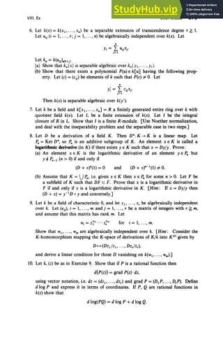 VIII, Ex EXERCISES 375
6. Let k(x) = k(xI ' .. . , x") be a separable extension of transcendence degree r ~ 1.
Let uij (i = 1, ..., r; j = 1,... , n) be algebraically independent over k(x). Let
"
Yi = I UijXj '
j=1
Let k; = k(Uij).U t.r
(a) Show that ku(x) is separable algebraic over ku(YI,... ,Yr)'
(b) Show that there exists a polynomial P(u)E k[u] having the following prop-
erty. Let (e) = (eij) be elements of k such that Pte) # O
. Let
"
Y; = I eijxj.
j =1
Then k(x) is separable algebraic over k(y').
7. Let k be a field and k[xI' .. . , x"] = R a finitely generated entire ring over k with
quotient field k(x). Let L be a finite extension of k(x). Let I be the integral
closure of R in L. Show that I is a finite R-module. [Use Noether normalization,
and deal with the inseparability problem and the separable case in two steps.]
8. Let D be a derivation of a field K. Then D":K --+ K is a linear map. Let
1'" = Ker D", so p" is an additive subgroup of K. An element x E K is called a
logarithmic derivative (in K) if there exists y E K such that x = Dyly. Prove:
(a) An element x E K is the logarithmic derivative of an element yEP" but
Y If: 1',,-1 (n > 0) if and only if
(D + x)"(I) = 0 and
(b) Assume that K = Up", i.e. given x E K then x E 1'" for some n > O
. Let F be
a subfield of K such that DF c F. Prove that x is a logarithmic derivative in
F if and only if x is a logarithmic derivative in K. [Hint: If x = Dyly then
(D + x) = y-I D 0 Y and conversely.]
9. Let k be a field of characteristic 0, and let zI' .. . , z, be algebraically independent
over k. Let (eij), i = 1, ..., m and j = 1, ..., r be a matrix of integers with r ~ m,
and assume that this matrix has rank m. Let
for i = 1, .. ., m.
Show that WI' ... , Wm are algebraically independent over k. [Hint: Consider the
K-homomorphism mapping the K-space of derivations of Kfk into K(') given by
D f--+ (Dz d zI ' ... , Dz,lz,),
and derive a linear condition for those D vanishing on k(wl , • •• , wm ).]
10. Let k, (z) be as in Exercise 9. Show that if P is a rational function then
d(P(z)) = grad P(z)'dz,
using vector notation, i.e. dz = (dzI ' ... , dz,) and grad P = (DI P, .. ., D,P). Define
d log P and express it in terms of coordinates. If P, Q are rational functions in
k(z) show that
d 10g(PQ) = d log P +d log Q.
 