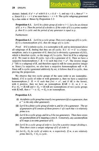 24 GROUPS I, §4
distinct. Indeed, if ar = as with 0 ~ r, s ~ d - 1, and say r ~ s, then a"? =
e. Since 0 ~ s - r < d we must have s - r = O. The cyclic subgroup generated
by a has order d. Hence by Proposition 2.2:
Proposition 4.1. Let G be a finite group oforder n > 1. Let a be an element
ofG, a '* e. Then the period ofa divides n. If the order ofG is a prime number
p, then G is cyclic and the period of any generator is equal to p.
Furthermore:
Proposition 4.2. Let Gbe a cyclic group . Then every subgroup ofG is cyclic.
Iff is a homomorphism of G, then the image off is cyclic .
Proof. If G is infinite cyclic, it is isomorphic to Z, and we determined above
all subgroups of Z, finding that they are all cyclic. Iff: G ~ G' is a homo-
morphism, and a is a generator of G, thenf(a) is obviously a generator off(G),
which is therefore cyclic, so the image off is cyclic. Next let H be a subgroup
of G. We want to show H cyclic. Let a be a generator of G. Then we have a
surjective homomorphism f: Z ~ G such that f(n) = an. The inverse image
f-I(H) is a subgroup of Z , and therefore equal to mZ for some positive integer
m. Since f is surjective, we also have a surjective homomorphism mZ ~ H.
Since mZ is cyclic (generated additively by m), it follows that H is cyclic, thus
proving the proposition.
We observe that two cyclic groups of the same order m are isomorphic.
Indeed, if G is cyclic of order m with generator a, then we have a surjective
homomorphism f : Z ~ G such that f(n) = an, and if kZ is the kernel,
with k positive, then we have an isomorphism Z/kZ = G, so k = m.
If u : GI ~ Z/mZ and v: G2 ~ Z/mZ are isomorphisms of two cyclic groups
with Z/mZ , then V-IoU: GI ~ G2 is an isomorphism.
Proposition 4.3.
(i) An infinite cyclic group has exactly two generators (ifa is a generator, then
a-I is the only other generator).
(ii) Let G be afinite cyclic group oforder n, and let x be a generator. The set
ofgenerators ofG consists ofthose powers x" ojx such that v is relatively
prime to n.
(iii) Let G be a cyclic group, and let a, b be two generators. Then there exists
an automorphism ofG mapping a onto b. Conversely, any automorphism
ojG maps a on some generator ojG.
(iv) Let G be a cyclic group of order n, Let d be a positive integer dividing n.
Then there exists a unique subgroup of G of order d.
(v) Let G1, G2 be cyclic of orders m, n respectively. If m, n are relatively
prime then GI X G2 is cyclic .
 