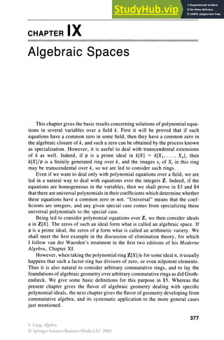 CHAPTER IX
Algebraic Spaces
This chapter gives the basic results concerning solutions of polynomial equa-
tions in several variables over a field k. First it will be proved that if such
equations have a common zero in some field, then they have a common zero in
the algebraic closure of k, and such a zero can be obtained by the process known
as specialization. However, it is useful to deal with transcendental extensions
of k as welL Indeed, if p is a prime ideal in k[X] == k[XJ, ... , Xn], then
k[X]/p is a finitely generated ring over k, and the images Xi of Xi in this ring
may be transcendental over k, so we are led to consider such rings.
Even if we want to deal only with polynomial equations over a field, we are
led in a natural way to deal with equations over the integers Z. Indeed, if the
equations are homogeneous in the variables, then we shall prove in §3 and §4
that there are universal polynomials in their coefficients which determine whether
these equations have a common zero or not. "Universal" means that the coef-
ficients are integers, and any given special case comes from specializing these
universal polynomials to the special case.
Being led to consider polynomial equations over Z, we then consider ideals
a in Z[X]. The zeros of such an ideal form what is called an algebraic space. If
p is a prime ideal , the zeros of p form what is called an arithmetic variety. We
shall meet the first example in the discussion of elimination theory, for which
I follow van der Waerden's treatment in the first two editions of his Moderne
Algebra , Chapter XI.
However, when taking the polynomial ring Z[X]/a for some ideal a, it usually
happens that such a factor ring has divisors of zero, or even nilpotent elements.
Thus it is also natural to consider arbitrary commutative rings, and to lay the
foundations of algebraic geometry over arbitrary commutative rings as did Groth-
endieck. We give some basic definitions for this purpose in §5. Whereas the
present chapter gives the flavor of algebraic geometry dealing with specific
polynomial ideals , the next chapter gives the flavor of geometry developing from
commutative algebra, and its systematic application to the more general cases
just mentioned.
377
S. Lang, Algebra
© Springer Science+Business Media LLC 2002
 