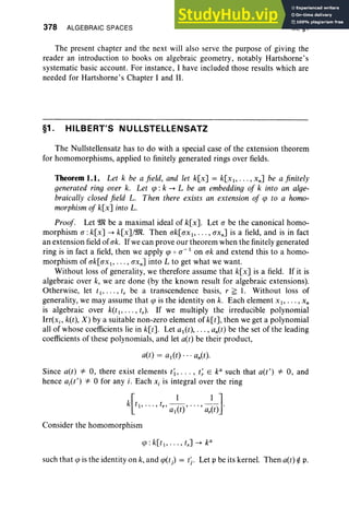 378 ALGEBRAIC SPACES IX, §1
The present chapter and the next will also serve the purpose of giving the
reader an introduction to books on algebraic geometry, notably Hartshorne's
systematic basic account. For instance , I have included those results which are
needed for Hartshorne's Chapter I and II.
§1 . HILBERT'S NULLSTELLENSATZ
The Nullstellensatz has to do with a special case of the extension theorem
for homomorphisms, applied to finitely generated rings over fields.
Theorem 1.1. Let k be a field, and let k[x] = k[x l, . . . , xn] be a finitely
generated ring over k. Let tp : k --+ L be an embedding of k into an alge-
braically closed field L. Then there exists an extension of cp to a homo-
morphism of k[x] into L.
Proof. Let 9Jl be a maximal ideal of k[x]. Let a be the canonical homo-
morphism a :k[x] --+ k[x]j9Jl. Then ak[axl, . . ., axn] is a field, and is in fact
an exten sion field of ak. If we can prove our theorem when the finitely generated
ring is in fact a field, then we apply cp 0 a- 1 on ak and extend this to a homo-
morphism of ak[ax l, .. . , axn] into L to get what we want.
Without loss of generalit y, we therefore assume that k[x] is a field. If it is
algebraic over k, we are done (by the known result for algebraic extensions).
Otherwise, let t l ' . . . . t, be a transcendence basis, r ~ l. Without loss of
generality, we may assume that cp is the identity on k. Each element X I' . . . , x,
is algebraic over k(tI' . . . . r.). If we multiply the irreducible polynomial
Irr[x. , k(t), X ) by a suitable non- zero element of k[t] , then we get a pol ynomial
all of whose coefficients lie in k[t]. Let al(t), . . . , an(t) be the set of the lead ing
coefficients of these polynomials, and let a(t) be their product,
Since a(t) =1= 0, there exist elements t l,..., t~ E k" such that a(t') =1= 0, and
hence ai(t') =1= °for any i. Each Xi is integral over the ring
k[t I ' ... , t. , al~t)' ... , ar~t)l
Consider the homomorphism
such that cp is the identity on k, and cp(t) = ti . Let p be its kernel. Then a(t) rt p.
 
