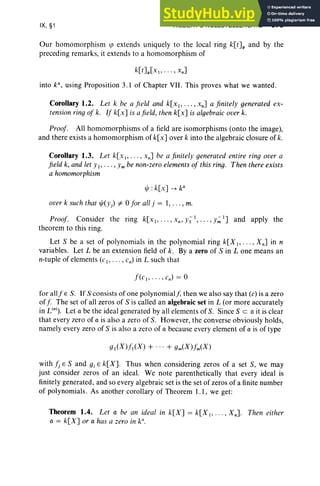 IX, §1 HILBERT'S NULLSTELLENSATZ 379
Our homomorphism qJ extends un iqu ely to the local ring k[t]p and by the
preceding remarks, it extends to a hom omorphism of
into k", using Proposition 3.1 of Chapter VII . This proves what we wanted.
Corollary 1.2. Let k be a field and k[x l , • • • , XII] a finitely generated ex-
tension ring of k. If k[x] is afield, then k[x] is algebraic over k.
Proof . All homomorphisms of a field are isomorphisms (onto the image),
and there exist s a homomorphism of k[x] over k into the algebra ic closure of k.
Corollary 1.3. Let k[x l ' .. . ,x,,] be a finitely generated entire ring over a
field k, and let YI' . . . , Ymbe non-zero elementsof this ring. Then there exists
a homomorphism
over k such that ljJ(y) =f. 0 for all j = 1, . . . , m.
Proof. Consider the ring k[XI, .. . , XII, y ~ I , .. ., y';; l] and apply the
theorem to this ring.
Let S be a set of polynom ials in the pol ynomial ring k[X 1, . . . , XII] in n
variables. Let L be an extension field of k . By a zero of S in L one means an
n-tuple of elements (c l , . . . , c,,) in L such that
f(c l,·· · ,c,,) = O
for allfE S. If S consists of one polynomial j, then we also say that (c) is a zero
off The set of all zeros of S is called an algebraic set in L (or more accurately
in L(II) . Let a be the ideal generated by all elements of S. Since S ea it is clear
that every zero of a is also a zero of S. However, the converse obviously holds,
namely every zero of S is also a zero of a because every element of a is of type
with Jj E Sand gi E k[X]. Thus when considering zeros of a set S, we may
just consider zeros of an ideal. We note parenthetically that every ideal is
finitel y generated, and so every algebraic set is the set of zero s of a finite number
of polynomials. As another corollary of Theorem 1.1 , we get :
Theorem 1.4. Let a be an ideal in k[X] = k[X I> . • . , XII]. Then either
a = k[X] or a has a zero in k".
 