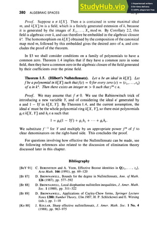 380 ALGEBRAIC SPACES IX, §1
Proof. Suppose 0 #- k[X]. Then 0 is contained in some maximal ideal
m, and k[X]/m is a field, which is a finitely generated extension of k, because
it is generated by the images of X I ' . . . , Xn mod m. By Corollary 2.2, this
field is algebraic over k, and can therefore be embedded in the algebraic closure
k". The homomorphism on k[X] obtained by the composition of the canonical
map mod rn, followed by this embedded gives the desired zero of 0, and con-
cludes the proof of the theorem.
In §3 we shall consider conditions on a family of polynomials to have a
common zero. Theorem 1.4 implies that if they have a common zero in some
field, then they have a common zero in the algebraic closure of the field generated
by their coefficients over the prime field.
Theorem 1.5. (Hilbert's Nullstellensatz). Let 0 be an ideal in k[X]. Let
fbeapolynomialink[X]suchthatf(c) = ofor every zero (c) = (c., . . . ,cn)
of 0 in k". Then there exists an integer m > 0 such thatf" E o.
Proof. We may assume that f #- O. We use the Rabinowitsch trick of
introducing a new variable Y, and of considering the ideal 0' generated by
c and 1 - Yf in k[X, Y]. By Theorem 1.4, and the current assumption, the
ideal 0 ' must be the whole polynomial ring k[X, Y], so there exist polynomials
giE k[X, Y] and hiE 0 such that
1 = go(1 - Yf) + glhl + ... + g,h,.
We substitute t:' for Yand multiply by an appropriate power fm of f to
clear denominators on the right-hand side. This concludes the proof.
For questions involving how effective the Nullstellensatz can be made, see
the following references also related to the discussion of elimination theory
discussed later in this chapter.
Bibliography
[BeY 91] C. BERENSTEIN and A. YGER, Effective Bezout identities in Q[z I' ... , znl.
Acta Math. 166 (1991), pp. 69-120
[Br 87] D. BROWNAWELL, Bounds for the degree in Nullstellensatz, Ann . of Math.
126 (1987), pp. 577-592
[Br 88] D. BROWNAWELL, Local diophantine nullstellen inequalities, J. Amer. Math.
Soc. 1 (1988), pp. 311-322
[Br 89] D. BROWNAWELL, Applications of Cayley-Chow forms, Springer Lecture
Notes 1380: Number Theory, Vim 1987, H. P. Schlickewei and E. Wirsing
(cds.), pp. 1-18
[Ko 88] J. KOLLAR, Sharp effective nullstellensatz, J. Amer. Math. Soc. 1 No. 4
(1988), pp. 963-975
 