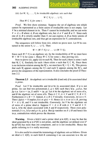 382 ALGEBRAIC SPACES
(iii) Let W, VJ..... v,. be irreducible algebraic sets such that
WCVJU ... Uv,..
IX, §2
Then W C V; for some i.
Proof. We first show existence. Suppose the set of algebraic sets which
cannot be represented as a finite union of irreducible ones is not empty. Let
V be a minimal element in its. Then V cannot be irreducible, and we can write
V = A u B where A, B are algebraic sets, but A =I V and B =I V. Since each
one of A, B is strictly smaller than V, we can express A, B as finite unions of
irreducible algebraic sets, and thus get an expression for V, contradiction.
The uniqueness will follow from (iii), which we prove next. Let W be con-
tained in the union VI U ... Uv,.. Then
W = (W n VI) U . .. U (W n v,.).
Since each W n V; is an algebraic set, by the irreducibility of W we must have
W = W n Vi for some i. Hence W C Vi for some i, thus proving (iii) .
Now to prove (ii), apply (iii) to each Hj. Then for each j there is some i such
that Hj C Vi. Similarly for each i there exists II such that Vi C Wv- Since there
is no inclusion relation among the Hj's, we must have Hj= Vi = WI" This proves
that each Hj appears among the Vj's and each V; appears among the Hj's, and
proves the uniqueness of the representation. It also concludes the proof of Theo-
rem 2.2.
Theorem 2.3 An algebraic set is irreducible ifand only ifits associated ideal
is prime.
Proof. Let V be irreducible and let p be its associated ideal. If p is not
prime , we can find two polynomials f, 9 E k[X] such that f ¢. p , 9 ¢. p , but
fg E p , Let a = (p, f) and b = (p, g) . Let A be the algebraic set of zeros of a,
and B the algebraic set of zeros of b. Then A C V, A =1= V and B C V, B =1= V.
Furthermore A U B = V. Indeed , A U B C V trivially. Conversely, let (x) E V.
Then (fg)(x) = 0 implies f(x) or g(x) = O. Hence (x) E A or (x) E B, proving
V = A U B, and V is not irreducible. Conversely, let V be the algebraic set
of zeros of a prime ideal p. Suppose V = A U B with A =1= V and B =1= V.
Let a, b be the ideals associated with A and B respectively. There exist poly-
nomials f E a, f ¢. p and 9 E b, 9 ¢. p. Butfg vanishes on A U B and hence lies
in p, contradiction which proves the theorem .
Warning. Given a field k and a prime ideal pin k[X], it may be that the
ideal generated by p in ka[X] is not prime, and the algebraic set defined over k"
by pka[X] has more than one component, and so is not irreducible. Hence the
prefix referring to k is really necessary.
It is also useful to extend the terminology of algebraic sets as follows . Given
an ideal a C k[X] , to each field K containing k we can associate to a the set
 