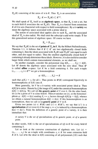 IX, §2 ALGEBRAIC SETS, SPACES AND VARIETIES 383
?La(K) consisting of the zeros of a in K. Thu s ?La is an association
?La: K ~ ?La(K) C K(n).
We shall speak of ?La itself as an algebraic space, so that ?La is not a set , but
to each field K associates the set ?La(K). Thus ?La is a functor from extensions
K of k to sets (functorial with respect to field isomorphisms) . By a k-variety we
mean the algebraic space associated with a prime ideal p.
The notion of associated ideal appl ies also to such ?La' and the associated
ideal of ?La is also rad(a). We shall omit the subscript a and write simply ?L for
this generalized notion of algebraic space. Of course we have
?La = ?L radto ) :
We say that ?La(K) is the set of points of ?Lain K. By the Hilbert Nullstellensatz,
Theorem 1.1 , it follows that if K C K' are two algebraically closed fields
containing k, then the ideals associated with ?La(K) and ?La(K' ) are equal to each
other, and also equal to rad(a) . Thus the smallest algebraically closed field ka
containing k already determines these ideals. Howe ver, it is also useful to consider
larger fields which contain transcendental elements, as we shall see.
As another example, consider the polynomial ring k[X, . . . , Xn] = k[X] .
Let An denote the algebraic space associated with the zero ideal. Then An
is called affine n-space. Let K be a field containing k. For each n-tuple
(c ., . . . , cn) E K(n) we get a homomorphism
ip: k[X1, • • · , Xn ] - K
such that cp(Xi ) = c, for all i , Thu s points in An(K) correspond bijectively to
homomorphisms of k(X) into K.
More generally, let V be a k-variety with associated prime ideal p. Then
k[X]/p is entire. Denote by ~i the image ofXi under the canonical homomorphism
k[X] - k[X] /p. We call (g) the generic point of V over k. On the other hand ,
let (x) be a point of V in some field K . Then p vanishes on (x) , so the homomor-
phism cp : k[X] - k[x] sending X i ~ Xi factors through k[X] /p = k[g], when ce
we obtain a natural homomorphism klg] - k[x]. If this homomorphism is an
isomorphism, then we call (x) a generic point of V in K .
Given two points (x) E An(K) and (x') E An(K' ), we say that (x ' ) is a
specialization of (x) (over k) if the map xi ~ xi is induced by a homomorphism
k[x] - k[x'] . From the definition of a generic point of a variety, it is then
immediate that :
A variety V is the set of specializations of its generic point , or of a generic
point.
In other words, V(K) is the set of spec ializations of W in K for every field K
containing k.
Let us look at the converse construction of algebraic sets. Let (x) =
(x l ' . . . , xn ) be an n-tuple with coordinates Xi E K for some extension field
K of k. Let p be the ideal in k[X] consisting of all polynomials f(X) such that
 