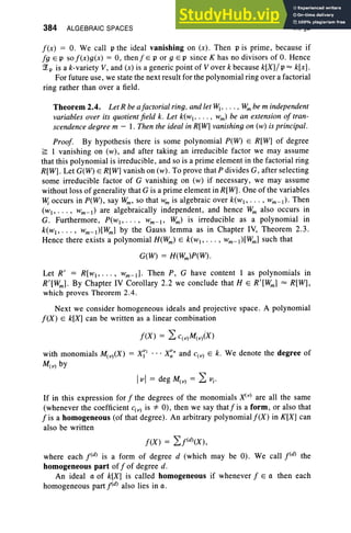 384 ALGEBRAIC SPACES IX, §2
f(x) = O. We call p the ideal vanishing on (x) . Then p is prime, becau se if
f g e p sof(x)g(x) = 0, then j' e p or 9 Ep since K has no divisors ofO. Hence
~p is a k-variety V, and (x) is a generic point of V over k because k[X]/ p =k[x].
For future use, we state the next result for the polynomial ring over a factorial
ring rather than over a field .
Theorem 2.4. Let R be afactorial ring, and let~ • . . . • Wmbe m independent
variables over its quotient field k. Let k(wt. . . . , wm) be an extension of tran-
scendence degree m - I . Then the ideal in R[W] vanishing on (w) is principal.
Proof. By hypothesis there is some polynomial P(W) E R[W] of degree
~ I vanishing on (w), and after taking an irreducible factor we may assume
that this polynomial is irreducible, and so is a prime element in the factorial ring
R[W]. Let G(W) E R[Wj vani sh on (w). To prove that P divides G, after selecting
some irreducible factor of G vanishing on (w) if necessary, we may assume
without loss of generality that G is a prime element in R[W]. One of the variables
lV; occurs in P(W) , say Wm, so that W
m is algebraic over k(w, . .. , Wm - l)' Then
( w I> . . • , wm-l ) are algebraically independent, and hence Wm also occurs in
G. Furthermore, P(WI> . •. , Wm- I> Wm) is irreducible as a polynomial in
k(w l, . . . , Wm-t)[Wm] by the Gauss lemma as in Chapter IV, Theorem 2.3 .
Hence there exists a polynomial H(Wm) E k(wl' .. . , wm- l)[Wm] such that
G(W) = H(Wm)P(W)·
Let R' = R[wl"' " wm-d . Then P, G have content 1 as polynomials in
R'[Wml. By Chapter IV Corollary 2.2 we conclude that H E R'[Wm] = R[W],
which proves Theorem 2.4.
Next we consider homogeneous ideals and projective space. A polynomial
f(X) E k[Xj can be written as a linear combination
with monomials M ( v)(X ) = X~l . .. x~n and c ( v) E k . We denote the degree of
M ( v) by
Ivi = deg M (v) = 2: Vi '
If in this expression for f the degrees of the monomials Xi v) are all the same
(whenever the coefficient c( v) is *0), then we say thatfis a form , or also that
f is a homogeneous (of that degree). An arbitrary polynomial f (X ) in K[X] can
also be written
f(X ) = "Lj<dl(X ),
where each j<dl is a form of degree d (which may be 0). We call j<dl the
homogeneous part off of degree d.
An ideal a of k[X] is called homogeneous if whenever f E a then each
homogeneous part Idl also lies in a .
 