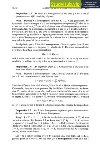 IX, §2 ALGEBRAIC SETS, SPACES AND VARIETIES 385
Proposition 2.5. An ideal a is homogeneous if and only if a has a set of
generators over k[X] consisting offorms.
Proof. Suppose a is homogeneous and that fl' . . . , fr are generators. By
hypothesis, for each integer d ~ 0 the homogeneous components jv" also lie in
a, and the set of suchfi(d) (for all i, d) form a set of homogeneous generators.
Conversely, let f be a homogeneous element in a and let g E K[X] be arbitrary.
For each d , g(d)f lies in a, and g(d)f is homogeneous, so all the homogeneous
components of gf also lie in a. Applying this remark to the case when f ranges
over a set of homogeneous generators for a shows that a is homogeneous, and
concludes the proof of the proposition.
An algebraic space '!t is called homogeneous if for every point (x) E ?£ and
t transcencental over k(x), the point (tx) also lies in '!t . If t, u are transcendental
over k(x), then there is an isomorphism
k[x , t) ~ k[x, u]
which sends t on u and restricts to the identity on k[x], so to verify the above
condition, it suffices to verify it for some transcendental t over k(x) .
Proposition 2.6. An algebraic space '!t is homogeneous if and only if its
associated ideal a is homogeneous.
Proof. Suppose?£ is homogeneous . Letf(X) E k[X] vanish on '!t. For each
(x) E ?£ and t transcendental over k(x) we have
o = f(x) = fCtx) = 2: tdf(d)(x).
d
Thereforef(d)(x) = 0 for all d, whencejv" E a for all d . Hence a is homogeneous .
Conversely, suppose a homogeneous. By the Hilbert Nullstellensatz, we know
that '!t consists of the zeros of a , and hence consists of the zeros of a set of
homogeneous generators for a . But iff is one of those homogeneous generators
of degree d, and (x) is a point of ?£, then for t transcendental over k(x) we have
o= f(x) = tdf(x) = f(tx) ,
so (tx) is also a zero of a. Hence ?£is homogeneous, thus proving the proposition.
Proposition 2.7. Let?£ be a homogeneous algebraic space. Then each irre-
ducible component V of '!t is also homogeneous.
Proof. Let V = VI" . . , Vr be the irreducible components of '!t, without
inclusion relation. By Remark 3.3 we know that VI et V2 U . .. U v,., so there
is a point (x) E ~ such that (x) ¢. VI for i = 2, . . . , r. By hypothesis, for t transcen-
dental over k(x) it follows that (tx) E '!t so (tx) E Vi for some i , Specializing to
t = I, we conclude that (x) E Vi, so i = I, which proves that VI is homoge-
neous, as was to be shown.
Let V be a variety defined over k by a prime ideal pin k[X] . Let (x) be a
generic point of V over k. We say that (x) is homogeneous (over k) if for t
 