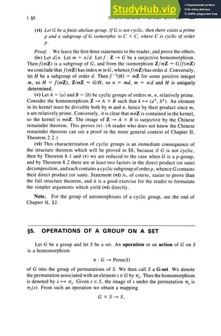 I, §5 OPERATIONS OF A GROUP ON A SET 25
(vi) Let G be ajinite abelian group .lfG is not cyclic. then there exists a prime
p and a subgroup of G isomorphic to C x C. where C is cyclic of order
p.
Proof. We leave the first three statements to the reader, and prove the others.
(iv) Let d ln. Let m = n/ d. Let f : Z ~ G be a surjective homomorphism .
Th en f (mZ ) is a subgroup of G, and from the isomorphism Z /mZ = G/f (mZ)
we conclude that f(mZ) has index m in G, whencef(mZ) has order d. Conversely,
let H be a subgroup of order d. Then f- t(H) = mZ for some positive integer
m , so H = f(mZ ), ZlmZ = GIH , so n = md, m = nld and H is uniquely
determined.
(v) Let A = (a) and B = (b) be cyclic groups of orders m , n , relatively prime.
Consider the homomorphism Z ~ A x B such that k ~ (a k , bk ) . An element
in its kernel must be divi sible both by m and n, hence by their product since m ,
n are relatively prime. Conversely , it is clear that mnZ is contained in the kernel ,
so the kernel is mnZ. The image of Z ~ A x B is surjective by the Chinese
remainder theorem. This proves (v). (A reader who does not know the Chinese
remainder theorem can see a proof in the more general context of Chapter II,
Theorem 2.2.)
(vi) This characterization of cyclic groups is an immediate con sequence of
the structure theorem which will be proved in §8, because if G is not cyclic,
then by Theorem 8.1 and (v) we are reduced to the case when G is a p-group ,
and by Theorem 8.2 there are at least two factors in the direct product (or sum)
decomposition , and each contains a cyclic subgroup oforder p , whence G contains
their direct product (or sum). Statement (vi) is, of course, easier to prove than
the full structure theorem, and it is a good exercise for the reader to formulate
the simpler arguments which yield (vi) directly.
Note. For the group of automorphisms of a cyclic group, see the end of
Chapter II, §2.
§5. OPERATIONS OF A GROUP ON A SET
Let G be a group and let S be a set. An operation or an action of G on S
is a homomorphism
1T : G ~ Perm(S)
of G into the group of permutations of S. We then call SaG-set. We denote
the permutation associated with an element x E G by 1T
r Thu s the homomorphism
is denoted by x ~ 1T
x . Given s E S, the image of s under the permutation 1Tx is
1Tx(S ). From such an operation we obtain a mapping
G x s-« S,
 