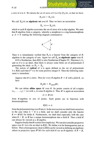 IX, §2 ALGEBRAIC SETS, SPACES AND VARIETIES 387
a zero of a in A. We denote the set of zeros of S in A by ;Xs(A) , so that we have
We call ;Xa(A) an algebraic set over R. Thus we have an association
;Xa : A M ;Xa(A)
which to each R-algebra associates the set of zeros of a in that algebra. We note
that R-algebras form a category, whereby a morphism is a ring homomorphism
<p : A ~ A' making the following diagram commutative:
Then it is immediately verified that ;Xa is a functor from the category of R-
algebras to the category of sets . Again we call ;Xa an algebraic space over R.
If R is Noetherian, then R[X] is also Noetherian (Chapter IV, Theorem 4.1),
and so if a is an ideal , then there is always some finite set of polynomials S
generating the ideal, so ;Xs = ;Xa'
The notion of radical of a is again defined as the set of polynomials
h e R[X] such that hN
E a for some positive integer N. Then the following state-
ment is immediate:
Suppose that R is entire. Then for every R-algebra R ~ K with a field K, we
have
We can define affine space An over R. Its points consist of all n-tuples
(x> .. . , xn) = (x) with Xi in some R-algebra A . Thus An is again an association
A M An(A)
from R-algebras to sets of points. Such points are in bijection with
homormorphisms
R[X] ~ A
from the polynomial ring overR into A. In the next section we shall limit ourselves
to the case when A = K is a field, and we shall consider only the functor
K M An(K) for fields K . Furthermore, we shall deal especially with the case
when R = Z, so Z has a unique homomorphism into a field K . Thus a field K
can always be viewed as a Z-algebra.
Suppose finally thatR is entire (for simplicity). We can also considerprojective
space over R. Let a be an ideal in R[X] . We define a to be homogeneous just as
before. Then a homogeneous ideal in R[X] can be viewed as defining an algebraic
subset in projective space pn(K) for each field K (as an R-algebra). If R = Z ,
 