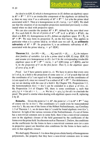 IX, §3 PROJECTIONS AND ELIMINATION 389
An ideal a in k[W, X] which is homogeneous in (X) defines an algebraic space
in Am X p n-I . If V is an irreducible component of the algebraic set defined by
a, then we may view V as a subvariety of Am X pn-I . Let P be the prime ideal
associated with V. Then P is homogeneous in (X ). Let PI = P n k[W]. We shall
see that the situation of an incomplete projection mentioned previously is elim-
inated when we deal with projective space.
We can also consider the product Am X P" , defined by the zero ideal over
Z. For each field K , the set of points of AmX P" in K is Am(K) X pn(K) . An
ideal a in Z[W, X], homogeneous in (X), defines an algebraic space ~ = ~Q in
Am X P" . We may form its projection ~  on the first factor. This applies in
particular when a is a prime ideal P, in which case we call ~Q an arithmetic
subvariety of Am X P", Its projection VI is an arithmetic subvariety of Am,
associated with the prime ideal PI = Pn Z[W].
Theorem 3.1. Let (W) = (WI' ... , W
m) and (X) = (XI' .. . , Xn ) be indepen-
dent families of variables. Let P be a prime ideal in k[W, X] (resp . Z[W, Xl)
and assume P is homogeneous in (X). Let V be the corresponding irreducible
algebraic space in Am X pn -I . Let PI = P n k[W] (resp. P n Z[W]), and let
Vi be the projection of V on the first factor. Then VI is the algebraic space
of zeros of PI in Am.
Proof. Let V have generic point (w, x). We have to prove that every zero
(w' ) of PI in a field is the projection of some zero (w', x') of P such that not all
the coordinates of (x') are equal to O. By assumption, not all the coordinates of
(x) are equal to 0, since we viewed Vas a subset of Am X pn-I. For definiteness,
say we are dealing with the case of a field k. By Chapter VII , Proposition 3.3 ,
the homomorphism k[w] ~ k[w'] can be extended to a place cp of k(w, x ) .
By Proposition 3.4 of Chapter VII, there is some coordinate Xj such that
cp(x;/x) 4= 00 for all i = I, . . . , n. We let xi = cp(x;/x) for all i to conclude the
proof. The proof is similar when dealing with algebraic spaces over Z, replacing
k by Z.
Remarks. Given the point (w') E Am, the point (w', x') in Am X pn- may
of course not lie in k(w') . The coordinates (x ') could even be transcendental
over k(x') . By anyone of the form s of the Hilbert Nullstellensatz, say Corollary
1.3 of Theorem 1.1, we do know that (x') could be found algebraic over k(w'),
however. In light of the various versions of the Nullstellensatz, if a set of forms
has a non-trivial common zero in some field, then it has a non-trivial common
zero in the algebraic closure of the field generated by the coefficients of the
forms over the prime field. In a theorem such as Theorem I .2 below, the conditions
on the coefficients for the forms to have a non-trivial common zero (or a zero
in projective space) are therefore also conditions for the forms to have such a
zero in that algebraic closure.
We shall apply Theorem 3.1 to show that given a finite family of homogeneous
polynomials, the property that they have a non-trivial common zero in some
 