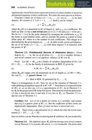 390 ALGEBRAIC SPACES IX, §3
algebraically closed field can be expressed in terms of a finite number of universal
polynomial equations in their coefficients. We make this more precise as follows .
Consider a finite set of forms (f) = (fl" .. , f r)' Let d., . . . , d; be their
degrees. We assume d, ~ I for i = I, .. . , r. Eachfi can be written
(I) /; = 2:wi,(v)M(v)(X)
where M(v)(X) is a monomial in (X) of degree d. , and wi,(v) is a coefficient. We
shall say that (f) has a non-trivial zero (x) if (x) =1= (0) and I.(x) = 0 for all i ,
We let (w) = (w)j be the point obtained by arranging the coefficients wi ,(V) of
the forms in some definite order, and we consider this point as a point in some
affine space Am, where m is the number of such coefficients. This integer m is
determined by the given degrees d., .. . , d.. In other words, given such degrees,
the set of all forms (f) = (fl' . .. , fr) with these degrees is in bijection with
the points of Am.
Theorem 3.2. (Fundamental theorem of elimination theory.) Given
degrees d., ... , d., the set of all forms (fl ' . . . ,fr) in n variables having a
non-trivial common zero is un algebraic subspace of Am over Z.
Proof. Let (W) = (Wi,(V» be a family of variables independent of (X) . Let
(F) = (FI , .• • , Fr) be the family of polynomials in Z[W, Xl given by
(2) Fi(W, X) = 2: Wi ,(v)M( v)(X)
where M( v)(X) ranges over all monomials in (X) of degree d., so (W) = (W)F'
We call FI , . • • , F; generic forms . Let
a = ideal in Z[W, X] generated by F1, • • • , Fr.
Then a is homogeneous in (X) . Thus we are in the situation of Theorem 3.1,
with a defining an algebraic space a in Am X pn-l . Note that(w) is a specialization
of (W), or, as we also say, (f) is a specialization of (F) . As in Theorem 3.1,
let al be the projection of aon the first factor . Then directly from the definitions,
(f) has a non-trivial zero if and only if (w)j lies in aI' so Theorem 3.2 is a
special case of Theorem 3.1.
Corollary 3.3. Let (f) be a family of n forms in n variables, and assume
that (w)j is a generic point of Am, i.e. that the coefficients of these forms are
algebraically independent . Then (f) does not have a non-trivial zero.
Proof. There exists a specialization of (f) which has only the trivial zero ,
namely fl = x11
, • • • , f~ = X~n.
Next we follow van der Waerden in showing that a and hence aI are irreducible.
Theorem 3.4. The algebraic space aI offorms having a non-trivial common
zero in Theorem 3.2 is actually a Z-variety, i.e. it is irreducible . The prime ideal
 