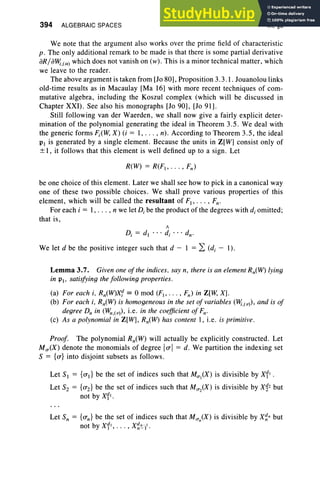 394 ALGEBRAIC SPACES IX, §3
We note that the argument also works over the prime field of characteristic
p. The only additional remark to be made is that there is some partial derivative
aR/a~,(a) which does not vanish on (w) . This is a minor technical matter, which
we leave to the reader.
The above argument is taken from [lo 80], Proposition 3.3.1 . Jouanolou links
old-time results as in Macaulay [Ma 16) with more recent techniques of com-
mutative algebra, including the Koszul complex (which will be discussed in
Chapter XXI). See also his monographs [Jo 90], [Jo 91].
Still following van der Waerden, we shall now give a fairly explicit deter-
mination of the polynomial generating the ideal in Theorem 3.5. We deal with
the generic forms Fi(W, X) (i = 1, . .. , n) . According to Theorem 3.5 , the ideal
VI is generated by a single element. Because the units in Z[W] consist only of
± I, it follows that this element is well defined up to a sign . Let
be one choice of this element. Later we shall see how to pick in a canonical way
one of these two possible choices. We shall prove various properties of this
element, which will be called the resultant of F(, . . . , Fn-
For each i = 1, . . . , n we let D, be the product of the degrees with d, omitted;
that is,
/I
Di
= dl
•• • d, ... dn-
We let d be the positive integer such that d - 1 = 2: (di - I).
Lemma 3.7. Given one of the indices , say n, there is an element Rn(W) lying
in VI ' satisfying the following properties.
(a) For each i, Rn(W)x 1 == 0 mod (F( , . . . , Fn) in Z[lv, X].
(b) For each i, Rn(W) is homogeneous in the set of variables (~,( v), and is of
degree D; in (¥",(v) , i.e. in the coefficient of Fn-
(c) As a polynomial in Z[W], Rn(W) has content 1, i.e. is primitive.
Proof. The polynomial Rn(W) will actually be explicitly constructed. Let
M u(X ) denote the monomials of degree 10'1 = d. We partition the indexing set
S = {O'} into disjoint subsets as follows .
Let SI = {O'Il be the set of indices such that Mul(X) is divisible by x11 •
Let Sz = {O'z} be the set of indices such that MU2(X) is divisible by X~2 but
not by x11•
Let S; = {O'n} be the set of indices such that Mun(X) is divisible by X~n but
not by x11, •• • , X~'!--II .
 