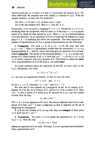 26 GROUPS I, §5
which to each pair (x, s) with x E G and s E S associates the element 7Tx(S). We
often abbreviate the notation and write simply xs instead of 7TxCs) . With the
simpler notation, we have the two properties:
For all .r, y E G and s E S, we have x(ys) = (xy)s.
If e is the unit eLement of G, then es = s for all s E S.
Conversely, if we are given a mapping G x S ~ S, denoted by (x, s) M xs,
satisfying these two properties, then for each x E G the map s t-+ xs is a permu-
tation of S, which we then denote by nx(s). Then x t-+ nx is a homomorphism
of G into Perm(S). So an operation of G on S could also bedefined as a map-
ping G x S --+ S satisfying the above two properties. The most important ex-
amples of representations of G as a group of permutations are the following.
1. Conjugation. For each x E G, let cx: G --+ G be the map such that
cx(y) = xyx-I • Then it is immediately verified that the association x t-+ cx is a
homomorphism G --+ Aut( G), and so this map gives an operation of G on itself,
called conjugation. The kernel of the homomorphism x t-+ Cx is a normal sub-
group of G, which consists of all x E G such that xyx-l
= y for all y E G, i.e. all
x E G which commute with every element of G. This kernel is called the center
of G. Automorphisms of G of the form c, are called inner.
To avoid confusion about the operation on the left, we don't write xy for
cx(y). Sometimes, one writes
CX-I (y) = x-1
yx = yx,
i.e. one uses an exponential notation. so that we have the rules
y(xz) = (yxy and ye = y
for all x , y , Z E G. Similarly, xy = xyx- l and z(Xy) = zXy .
We note that G also operates by conjugation on the set of subsets of G.
Indeed, let S be the set of subsets of G, and let A E S be a subset of G. Then
xAx-1
is also a subset of G which may be denoted by cx(A), and one verifies
trivially that the map
(x, A) H xAx- 1
of G x S -+ S is an operation of G on S. We note in addition that if A is a sub-
group of G then xAx- I is also a subgroup, so that G operates on the set of
subgroups by conjugation.
If A, B are two subsets of G, we say that they are conjugate if there exists
x E G such that B = xAx- l
.
2. Translation. For each x E G we define the translation Tx : G ~ G by
Tx(Y) = xy. Then the map
(x, Y) H xy = 'Tx(y)
defines an operation of Gon itself. Warning: 'Tx is not a group-homomorphism!
Only a permutation of G.
 