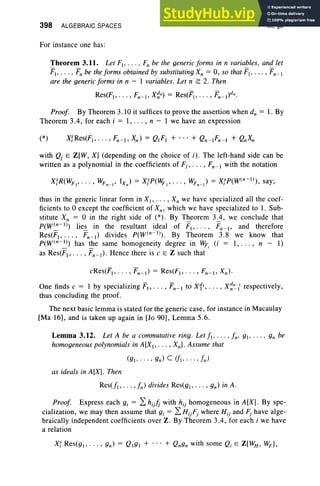 398 ALGEBRAIC SPACES
For instance one has:
IX, §3
Theorem 3.11. Let Fl' .. . . F; be the generic forms in n variables. and let
FI , .• •• t; be the forms obtained by substituting Xn = 0, so that Fl' . . . , Fn- I
are the generic forms in n - 1 variables. Let n ~ 2. Then
Res(FJ, . . . , Fn-J, X~n) = Res(FJ, . . . , Fn_l)dn.
Proof. By Theorem 3.10 it suffices to prove the assertion when d; = 1. By
Theorem 3.4, for each i = I, . .. , n - 1 we have an expression
with Qj E Z[W, X] (depending on the choice of i). The left-hand side can be
written as a polynomial in the coefficients of FI , • •• , Fn - I with the notation
thus in the generic linear form in XI' . . . , X; we have specialized all the coef-
ficients to °except the coefficient of Xn , which we have specialized to I. Sub-
stitute Xn = °in the right side of (*) . By Theorem 3.4, we conclude that
p(w(n-I ») lies in the resultant ideal of F1, • • • , Fn- I, and therefore
Res(FI, . . . , Fn- I ) divides p(w(n-I »). By Theorem 3.8 we know that
p(w(n-I») has the same homogeneity degree in Wp (i = I, . . . , n - I)
_ _ I
as Res(F1, ..• , Fn- I ) . Hence there is c E Z such that
One finds c = 1 by specializing FI , • • • , Fn- I to x11, •• • , X~~i respectively,
thus concluding the proof.
The next basic lemma is stated for the generic case, for instance in Macaulay
[Ma 16], and is taken up again in [Jo 90], Lemma 5.6.
Lemma 3.12. Let A be a commutative ring . Let fl ' ... . fn. g], . . . • gn be
homogeneous polynomials in A[XI' .. . , Xn]. Assume that
as ideals in A[X]. Then
Res(jJ, . . . ,fn) divides Res(gl" .. , gn) in A .
Proof. Express each gj = 2: hijJj with hij homogeneous in A [X]. By spe-
cialization, we may then assume that s, = 2: HijFj where Hij and Fj have alge-
braically independent coefficients over Z. By Theorem 3.4, for each i we have
a relation
 