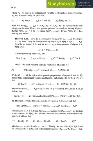 IX, §3 PROJECTIONS AND ELIMINAT ION 399
where WH , WF denote the independ ent variable coefficient s of the pol ynomials
Hi} and Fj respectively. In part icul ar ,
Note that Res(g l> . .. , gn) = P(W
H , W
F ) EO Z[WH , WF ] is a pol ynomial with
integer coefficients . If (wF) is a generic point of the resultant variety (11 over
Z , then P(W
H, wF) = 0 by (*) . Hence Res(FI , . .. , F,,) divides P(WH, WF), thu s
proving the lemma.
Theorem 3.13. Let A be a commutative ring and let d,• . . . • d" be integers
~ I as usual. Let ], be homogeneous of degree d, in A[X] = A[XI>' . . , Xn] .
Let d be an integer ~ I , and let g;, . .. , gn be homogeneous of degree d in
A[X]. Then
t, 0 g =!i(gl, ... , gn)
is homogeneous of degree dd.. and
Proof. We start with the standard relation of Theorem 3.4:
(*) XfRes(FI ' ... , Fn) = 0 mod (FI ' ... , F" )Z[W
F , X].
We let G I' . .. , Gn be independent generic pol ynomials of degree d, and let We
denote thei r independent variable coefficients. Substituting G; for X; in (*), we
find
Abbreviate Res(F1, • • • , Fn) by R(F), and let g; = GfR(F ). By Lemma 3.12, it
follows that
Res(fl 0 G, . . . , F" 0 G) divides Res(G~R(F) , . . . , G~R(F» in Z[WF , We] .
By Theorem 3.10 and the homogeneity of Theorem 3.8(b) we find that
with integers M, N ~ O. Since Res(G I ' . . . , Gn) and Res(F1, • • • , F,, ) are distinct
prime elements in Z[We , WF] (distinct because they involve independent vari-
ables), it follows that
with integers a, b ~ 0 and to = I or - I. Finally, we specialize F; to lV;Xfi and
we specialize G; to V;X f , with independent variables (WI' . . . , W", VI ' .. . , Vn)'
 