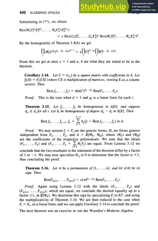 400 ALGEBRAIC SPACES
Substituting in (**), we obtain
IX, §3
Res(W]U1Ix1dl, . . . , WnU~nX~d n)
= e Res(U,X1, . . . , UnX~)a Res(W,X11, • • • , WnX~n)b .
By the homogeneity of Theorem 3.8(b) we get
ITov;Udi)dl...di...dndn-1 = eITUf-laITw1 1...d;...dnb.
i i j
From this we get at once e = 1 and a, b are what they are stated to be in the
theorem.
Corollary 3.14. Let C = (Cjj) be a square matrix with coefficients in A. Let
/;(X) = Fj(CX) (where CX is multiplicationofmatrices. viewing X as a column
vector). Then
Res(f], . . . ,fn) = det(C)dl ...s; Res(F) , . .. , Fn)·
Proof. This is the case when d = 1 and gj is a linear form for each i.
Theorem 3.15. Let f" . . . , fn be homogeneous in A[X], and suppose
dn ~ d.for all i. Let h, be homogeneous of degree d; - d, in A[X]. Then
n-'
Res(f]> .. . ,fn-],fn + ? hJ) = Res(f" ... ,fn) in A.
J=]
Proof. We may assume j. = F, are the generic forms , Hi are forms generic
independent from F] , . . . , Fn, and A = Z[WF , WH ], where (WF) and (WH )
are the coefficients of the respective polynomials. We note that the ideals
(F" . . . , Fn) and (F" . . . , Fn + .2: HjFj) are equal. From Lemma 3.12 we
J ~n
conclude that the two resultants in the statement of the theorem differ by a factor
of 1 or -1 . We may now specialize Hij to 0 to determine that the factor is +1,
thus concluding the proof.
Theorem 3.16. Let 1T be a permutation of {I, . . . , n}, and let e(1T) be its
sign. Then
Res(F1T(l )' • • • , F1T(n») = e(1T)dl • • •d; Res(F]> ... , Fn).
Proof. Again using Lemma 3.12 with the ideals (F" . . . , Fn) and
(F1T(l )' .. • , F1T(n»), which are equal , we conclude the desired equality up to a
factor ± 1, in Z[WF ] . We determine this sign by specializing F, to x«, and using
the multiplicativity of Theorem 3.10. We are then reduced to the case when
F, = Xi' so a linear form ; and we can apply Corollary 3.14 to conclude the proof.
The next theorem was an exercise in van der Waerden's Moderne Algebra.
 