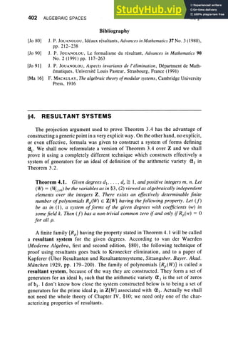 402 ALGEBRAIC SPACES
Bibliography
IX, §4
[10 80] 1. P. Joux xoi.ou, Ideaux resultants, Advances in Mathematics 37 No.3 (1980 ),
pp.212-238
[1090] 1. P. Jouxxot.ou, Le formalisme du resultant, Advances in Mathematics 90
No.2 (1991) pp. 117-263
[1091] 1. P. Jouxxor.ou, Aspects invariants de l'elimination, Department de Math-
ernatiques, Universite Louis Pasteur, Strasbourg , France (1991)
[Ma 16] F. MACAULAY, The algebraic theory ofmodular systems, Cambridge University
Press , 1916
§4. RESULTANT SYSTEMS
The projection argument used to prove Theorem 3.4 has the advantage of
constructing a generic point in a very explicit way. On the other hand, no explicit,
or even effective, formula was given to construct a system of forms defining
al
. We shall now reformulate a version of Theorem 3.4 over Z and we shall
prove it using a completely different technique which constructs effectively a
system of generators for an ideal of definition of the arithmetic variety (11 in
Theorem 3.2 .
Theorem 4.1. Given degrees d., ... , d, ~ I, and positive integers m, n. Let
(W) = (l¥;,(v» be the variables as in §3, (2) viewed as algebraically independent
elements over the integers Z. There exists an effectively determinable finite
number ofpolynomials Rp(W) E Z[W] having the following property. Let (f)
be as in (1), a system offorms of the given degrees with coefficients (w) in
some field k. Then (f) has a non-trivial common zero if and only if Rp(w) = 0
for all p.
A finite family {Rp} having the property stated in Theorem 4.1 will be called
a resultant system for the given degrees. According to van der Waerden
(Moderne Algebra, first and second edition, §80), the following technique of
proof using resultants goes back to Kronecker elimination, and to a paper of
Kapferer COber Resultanten und Resultantensysteme, Sitzungsber. Bayer. Akad.
Miinchen 1929, pp. 179-200). The family of polynomials {Rp(W)} is called a
resultant system, because of the way they are constructed. They form a set of
generators for an ideal hi such that the arithmetic variety (1 I is the set of zeros
of hi' I don't know how close the system constructed below is to being a set of
generators for the prime ideal PI in Z[W] associated with (1 I' Actually we shall
not need the whole theory of Chapter IV, §10; we need only one of the char-
acterizing properties of resultants.
 