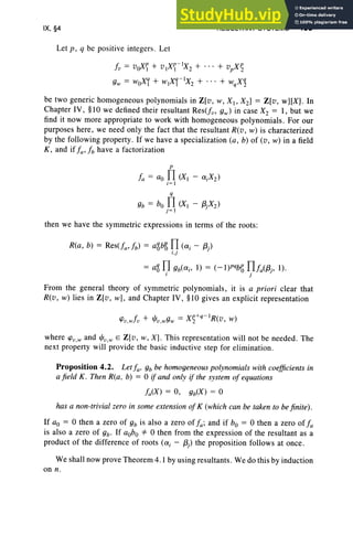 IX. §4
Let p , q be positive integers. Let
RESULTANT SYSTEMS 403
fv = voXif + vXif - lX2 + + vpX~
9w = woX[ + wlXi -lX2 + + WqX~
be two generic homogeneous polynomials in Z[v, W, Xl> X2] = Z[v, w][X] . In
Chapter IV, §10 we defined their resultant Res(fv, 9w) in case X2 = I, but we
find it now more appropriate to work with homogeneous polynomials. For our
purposes here , we need only the fact that the resultant R(v, w) is characterized
by the following property. If we have a specialization (a, b) of (v, w) in a field
K , and if fa ' f b have a factorization
P
f a = ao n(XI - ai X2)
i= l
q
9b = bo n(Xl - (3jX2)
j = 1
then we have the symmetric expression s in terms of the roots:
R(a, b) = Res(fa' fb) = aZbg n(ai - (3j)
l .J
= aZ n9b(ai' 1) = (-I)P%{; nfa({3j, 1).
I J
From the general theory of symmetric polynomials, it is a priori clear that
R(v, w) lies in Z[v, w], and Chapter IV, §1O gives an explicit representation
where fPv ,w and l/Jv ,w E Z[ v, w, X] . This representation will not be needed. The
next property will provide the basic inductive step for elimination.
Proposition 4.2. Let fa. 9b be homogeneous polynomials with coefficients in
a fi eld K . Then Rta , b) = 0 if and only if the system of equations
has a non-trivial zero in some extension of K (whi ch can be taken to befinite).
If ao = 0 then a zero of 9b is also a zero of f a; and if bo = 0 then a zero of f a
is also a zero of 9b' If aobo *0 then from the expression of the resultant as a
product of the difference of root s (ai - (3j) the proposition follow s at once.
We shall now prove Theorem 4.1 by using resultants. We do this by induction
on n.
 