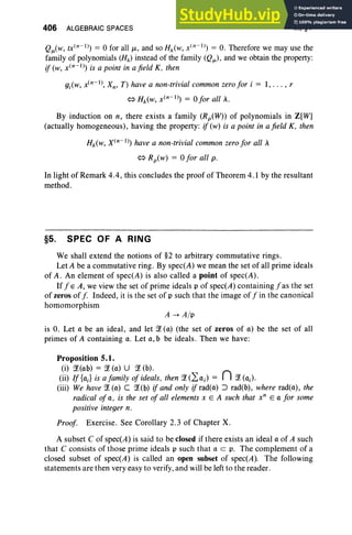 406 ALGEBRAIC SPACES IX, §4
Q/i(W, tX(n-l)) == 0 for all /-L, and so HA(w, x(n-I)) == O. Therefore we may use the
family of polynomials (HA) instead of the family (Q/i)' and we obtain the property:
if(w, x(n-l)) is a point in afield K. then
gj(W, x(n-I), Xn, T) have a non-trivial common zerofor i == 1, . . . , r
<=>HA(w,x(n-l)) == ofor all A.
By induction on n, there exists a family (Rp(W)) of polynomials in Z[W]
(actually homogeneous), having the property: if (w) is a point in a field K, then
HA(w, x(n-l)) have a non-trivial common zero for all A
<=> Rp(w) == 0 for all p,
In light of Remark 4.4, this concludes the proof of Theorem 4.1 by the resultant
method .
§5. SPEC OF A RING
We shall extend the notions of §2 to arbitrary commutative rings.
Let A be a commutative ring. By spec(A) we mean the set of all prime ideals
of A . An element of spec(A) is also called a point of spec(A) .
Iff E A, we view the set of prime ideals p of spec(A) containing f as the set
of zeros off Indeed, it is the set of p such that the image off in the canonical
homomorphism
A -+ All'
is O. Let 0 be an ideal, and let ~ (0) (the set of zeros of 0) be the set of all
primes of A containing c. Let 0 , b be ideals. Then we have:
Proposition 5.1.
(i) ~(ob) == ~ (0) U ~ (b).
(ii) If{oJ is a family of ideals. then ~(2:0j) == n ~(Oj).
(iii) We have ~ (0) C ~(b) if and only if radtc) :J rad(b), where radtu), the
radical of 0, is the set of all elements x E A such that x" E 0 for some
positive integer n.
Proof. Exercise. See Corollary 2.3 of Chapter X.
A subset C of spec(A) is said to be closed if there exists an ideal 0 of A such
that C consists of those prime ideals p such that 0 C p, The complement of a
closed subset of spec(A) is called an open subset of spec(A). The following
statements are then very easy to verify, and will be left to the reader.
 