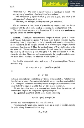 IX, §5 SPEC OF A RING 407
Proposition 5.2. The union of a finite number of closedsets is closed. The
intersectionofan arbitraryfamily of closed sets is closed.
The intersection ofa finite number ofopen sets is open. The union ofan
arbitraryfamily ofopen sets is open.
The empty set and spec(A) itself are both open andclosed.
If S is a subset of A, then the set of prime ideals PE spec(A) such that S c: P
coincides with the set of prime ideals p containing the ideal generated by S.
The collection of open sets as in Proposition 5.2 is said to be a topology on
spec(A) , called the Zariski topology .
Remark. In analysis, one considers a compact Hausdorff space S. "Haus-
dorff" means that given two points P, Q there exists disjoint open sets Up, UQ
containing P and Q respectively. In the present algebraic context, the topology
is not Hausdorff. In the analytic context, let R be the ring of complex valued
continuous functions on S. Then the maximal ideals of R are in bijection with
the points of S (Gelfand-Naimark theorem). To each point PES, we associate
the ideal Mp of functions f such that f(P) = O. The association P ~ Mp
gives the bijection. There are analogous results in the complex analytic case.
For a non-trivial example, see Exercise 19 of Chapter XII .
Let A, B be commutative rings and cp : A ~ B a homomorphism. Then cp
induces a map
<p* = specre) = <p -l : spec(B) -> spec(A)
by
Indeed, it is immediately verified that <p - '(p) is a prime ideal ofA. Note however
that the inverse image of a maximal ideal of B is not necessarily a maximal ideal
of A. Example ? The reader will verify at once that specto) is continuous, in the
sense that if U is open in spec(B), then <p -l(U) is open in spec(A).
We can then view spec as a contravariant functor from the category of
commutative rings to the category of topological spaces.
By a point of spec(A) in a field L one means a mapping
spec/e) : spec(L) -> spec(A)
induced by a homomorphism <p: A -> L of A into L.
For example, for each prime number p, we get a point of spec(Z), namely
the point arising from the reduction map
Z -> Z/pZ.
 
