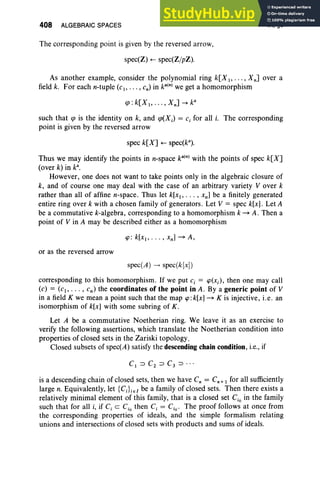 408 ALGEBRAIC SPACES
The corresponding point is given by the reversed arrow,
spec(Z) .- spec(ZjpZ).
IX, §5
As another example, consider the polynomial ring k[X I' .. . , Xn] over a
field k. For each n-tuple (c., . . . , cn) in ka(n) we get a homomorphism
such that cp is the identity on k, and cp(Xj ) = c, for all i. The corresponding
point is given by the reversed arrow
spec k[X] .- specte").
Thus we may identify the points in n-space ka(n) with the points of spec k[X]
(over k) in k' ,
However, one does not want to take points only in the algebraic closure of
k, and of course one may deal with the case of an arbitrary variety V over k
rather than all of affine n-space. Thus let k[XI' . .. , xn ] be a finitely generated
entire ring over k with a chosen family of generators. Let V = spec k[x] . Let A
be a commutative k-algebra, corresponding to a homomorphism k ~ A . Then a
point of V in A may be described either as a homomorphism
or as the reversed arrow
spec(A) --> spec(k[x])
corresponding to this homomorphism. If we put c, = CP(xi), then one may call
(c) = (cI, .. . , Cn) the coordinates of the point in A . By a generic point of V
in a field K we mean a point such that the map cp:k[x] ~ K is injective, i.e . an
isomorphism of k[x] with some subring of K.
Let A be a commutative Noetherian ring. We leave it as an exercise to
verify the following assertions, which translate the Noetherian condition into
properties of closed sets in the Zariski topology.
Closed subsets of spec(A) satisfy the descending chain condition, i.e., if
is a descending chain of closed sets, then we have C, = Cn + I for all sufficiently
large n. Equivalently, let {C;}ieI be a family of closed sets. Then there exists a
relatively minimal element of this family, that is a closed set Cio in the family
such that for all i, if C, c Cio then C, = Cio. The proof follows at once from
the corresponding properties of ideals, and the simple formalism relating
unions and intersections of closed sets with products and sums of ideals.
 