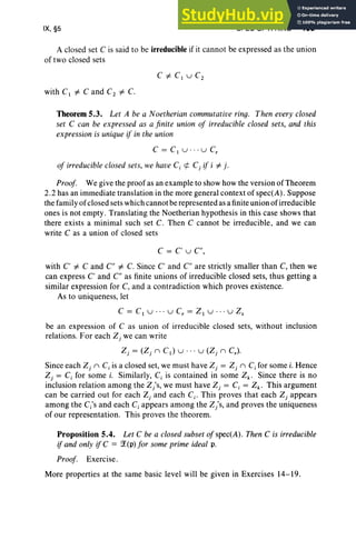 IX, §5 SPEC OF A RING 409
A closed set C is said to be irreducible if it cannot be expressed as the union
of two closed sets
with C1 i= C and C2 i= C.
Theorem 5.3. Let A be a Noetherian commutative ring. Then every closed
set C can be expressed as a finite union of irreducible closed sets, and this
expression is unique if in the union
C = C1 u .. · U C,
of irreducible closed sets, we have C, ¢ Cj if i i= j .
Proof. We give the proof as an example to show how the version of Theorem
2.2 has an immediate translation in the more general context of spec(A). Suppose
the family of closed sets which cannot be represented as a finite union of irreducible
ones is not empty. Translating the Noetherian hypothesis in this case shows that
there exists a minimal such set C. Then C cannot be irreducible, and we can
write C as a union of closed sets
C = C' u C",
with C' i= C and en i= C. Since C' and en are strictly smaller than C, then we
can express C' and en as finite unions of irreducible closed sets, thus getting a
similar expression for C, and a contradiction which proves existence.
As to uniqueness, let
C = C1 U ... U C, = ZI U ... u Z,
be an expression of C as union of irreducible closed sets, without inclusion
relations. For each Zj we can write
Z, = (Z, n CI) U . . . u (Z, nCr)'
Since each Z, n Cj is a closed set, we must have Zj = Z, n C, for some i. Hence
Zj = Cj for some i. Similarly, Cj is contained in some Zk' Since there is no
inclusion relation among the Z/s, we must have Zj = Cj = Zk' This argument
can be carried out for each Z, and each Cj • This proves that each Zj appears
among the C/s and each Cj appears among the Z/s, and proves the uniqueness
of our representation. This proves the theorem.
Proposition 5.4. Let C be a closed subset of spec(A). Then C is irreducible
if and only if C = ~(p) for some prime ideal p.
Proof. Exercise.
More properties at the same basic level will be given in Exercises 14-19.
 