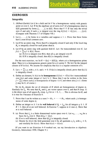410 ALGEBRAIC SPACES
EXERCISES
IX, Ex
Integrality
I. (Hilbert-Zariski) Let k be a field and let V be a homogeneous variety with generic
point (x) over k. Let ?1 be the algebraic set of zeros in k" of a homogeneous ideal in
k[X] generated by forms II ' . .. .I. in k[X] . Prove that V n ?1 has only the trivial
zero if and only if each Xi is integral over the ring k[f(x)] = k[fI(X), . . . ,lrCx)].
(Compare with Theorem 3.7 of Chapter VII.)
2. Let II ' . .. , Ir be forms in n variables and suppose n > r. Prove that these forms
have a non-trivial common zero.
3. Let R be an entire ring. Prove that R is integrally closed if and only if the local ring
Rp is integrally closed for each' prime ideal p.
4. Let R be an entire ring with quotient field K . Let t be transcendental over K . Let
I(t) = 2,a;ti E K[t] . Prove:
(a) IfIU) is integral over R[t], then all a, are integral over R.
(b) If R is integrally closed, then R[t] is integrally closed.
For the next exercises, we let R = k[x] = k[X]/p, where p is a homogeneous prime
ideal. Then (x) is a homogeneous generic point for a k-variety V. We let I be the integral
closure of R in k(x) . We assume for simplicity that k(x) is a regular extension of k.
5. Let z = 2,c.x, with c, E k, and z *- O. If k[x) is integrally closed , prove that k[x/z]
is integrally closed .
6. Define an element IE k(x) to be homogeneous iflUx) = tdl(x) for t transcendental
over k(x) and some integer d. Let I E I. Show that I can be written in the form
1= L/;where each/; is homogeneous of degree i ;;; 0, and where also /; E I . (Some
/; may be 0, of course .)
We let Rm denote the set of elements of R which are homogeneous of degree m.
Similarly for 1m• We note that Rm and 1m are vector spaces over k, and that R (resp. l)
is the direct sum of all spaces Rm (resp. 1m) for m = 0, I, . . . This is obvious for R, and
it is true for I because of Exercise 6.
7. Prove that I can be written as a sum 1= Rz, + ... + Rz; where each z, is homoge-
neous of some degree d..
8. Define an integer m ~ I to be well behaved if I'ln = Iqm for all integers q ~ I. If
R = I, then all m are well behaved . In Exercise 7, suppose m ~ max d.. Show that
m is well behaved .
9. (a) Prove that 1m is a finite dimensional vector space over k. Let wo,.. . , WM be a
basis for 1mover k. Then k[lm] = k[w].
(b) If m is well behaved, show that k[lm] is integrally closed .
(c) Denote by k«x» the field generated over k by all quotients x.fx, with xj *- 0,
and similarly for k«w» . Show that k«x» = k«w» .
(If you want to see Exercises 4-9 worked out, see my Introduction to Algebraic
Geometry, Interscience 1958, Chapter V.)
 