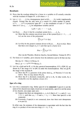 IX, Ex
Resultants
EXERCISES 411
10. Prove that the resultant defined for n forms in n variables in §3 actually coincides
with the resultant of Chapter IV, or §4 when n = 2.
II . Let a = (f" . . . , fr) be a homogeneous ideal in k[X" . .. , Xn) (with k algebraically
closed). Assume that the only zeros of a consist of a finite number of point s
(x(l », . . . , (X(d» in projective space pn- ' , so the coordinates of each x U ) can be
taken in k. Let uI' . . . , lin be independent variables and let
Lu(X) = ulX , + . .. + unXn·
Let R,(u), .. . , R,(u ) E k[ul be a resultant system for f" . . . ,fr' Lu.
(a) Show that the common non-trivial zeros of the system Ri(u) (i = I , . . . , s)
in k are the zeros of the polynomial
f1 Lu(x(j) E k[II l.
j
(b) Let D(u) be the greatest common divisor of R,(u) , . . . , R,(II) in k[ul . Show
that there exist integers mj ~ I such that (up to a factor in k)
d
D(u) = f1 Lu(x(j »mj.
r-,
[See van der Waerden , Moderne Algebra, Second Edition , Volume II , §79.l
12. For forms in 2 variables, prove directly from the definition used in §4 that one has
Res(fg, h) = Res(f, h) Res(g, h)
Res(f, g) = ( -1 )(deg!>( degg)Res(g, f) .
13. Let k be a field and let Z ---'> k be the canonical homomorph ism. If FE Z [W, XL we
denote by F the image of F in k[W, X] under this homomorphi sm. Thus we get R,
the image of the resultant R.
(a) Show that R is a generator of the prime ideal Pk.I of Theorem 3.5 over the
field k. Thus we may denote R by Rk •
(b) Show that R is absolutely irreducible , and so is Rk • In other words, R, is
irreducibl e over the algebraic closure of k.
Spec of a ring
14. Let A be a commutative ring. Define spec(A ) to be connecte d if spec(A) is not the
union of two disjoint non-empty closed sets (or equivalently, spec(A) is not the union
of two disjoint, non-empty open sets).
(a) Suppo se that there are idempotents el' e2 in A (that is ey = el and e~ = e2),
'* 0, I , such that e,e2 = 0 and el + e2 = 1. Show that spec(A) is not
connected.
(b) Con versely, if spec(A) is not connected, show that there exist idempotents
as in part (a).
In either case, the existence of the idempotents is equivalent with the fact that the
ring A is a produ ct of two non-ze ro rings, A = A , X A2.
 