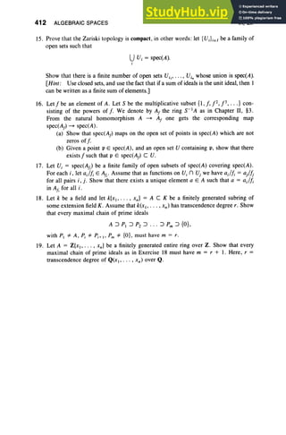412 ALGEBRAIC SPACES IX, Ex
15. Prove that the Zariski topology is compact , in other words: let {V J iEl be a family of
open sets such that
UVi = spec(A).
i
Show that there is a finite number of open sets Vi" .. . , V i. whose union is spec(A).
[Hint: Use closed sets, and use the fact that if a sum of ideals is the unit ideal, then I
can be written as a finite sum of elements.]
16. Let f be an element of A. Let S be the multiplicative subset {I,J, F ,J3 , . . .} con-
sisting of the powers of f. We denote by Af the ring S-IA as in Chapter II, §3.
From the natural homomorphism A - Af one gets the corresponding map
spec(Af ) - spec(A) .
(a) Show that spec(Af ) maps on the open set of points in spec(A) which are not
zeros off.
(b) Given a point p E spec(A), and an open set V containing p, show that there
exists f such that p E spec(Af ) C V .
I7 . Let Vi = spec(Afi) be a finite family of open subsets of spec(A) covering spec(A).
For each i, let aJ/; E Ali' Assume that as functions on Vi n U, we have aJ/; = a/h
for all pairs i, j . Show that there exists a unique element a E A such that a = aJ/;
in Af, for all i.
18. Let k be a field and let k[xl , • .. , xnl = A C K be a finitely generated subring of
some extension field K. Assume that k(x" . . . , xn) has transcendence degree r. Show
that every maximal chain of prime ideals
A :J PI :J Pz :J ... :J r; :J {O},
with PI oF- A , Pi oF- Pi+ l , Pm oF- {O}, must have m = r.
19. Let A = Z[x" . . . , xnl be a finitely generated entire ring over Z. Show that every
maximal chain of prime ideals as in Exercise 18 must have m = r + 1. Here, r =
transcendence degree of Q(xl , .. • , xn ) over Q.
 