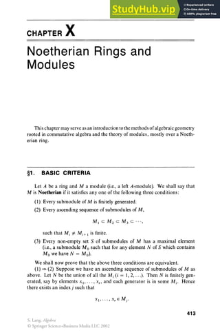 CHAPTER X
Noetherian Rings and
Modules
This chapter may serve as an introduction to the methodsof algebraic geometry
rooted in commutative algebra and the theory of modules, mostly over a Noeth-
erian ring .
§1. BASIC CRITERIA
Let A be a ring and M a module (i.e., a left A-module). We shall say that
M is Noetherian if it satisfies anyone of the following three conditions:
(1) Every submodule of M is finitely generated.
(2) Every ascending sequence of submodules of M,
such that M, =I: Mj + I is finite.
(3) Every non-empty set S of submodules of M has a maximal element
(i.e., a submodule M0 such that for any element N of S which contains
Mo we have N = Mo).
We shall now prove that the above three conditions are equivalent.
(I) = (2) Suppose we have an ascending sequence of submodules of M as
above. Let N be the union of all the M, (i = 1,2, ...). Then N is finitely gen-
erated, say by elements XI" ' " X" and each generator is in some Mj • Hence
there exists an index j such that
413
S. Lang, Algebra
© Springer Science+Business Media LLC 2002
 
