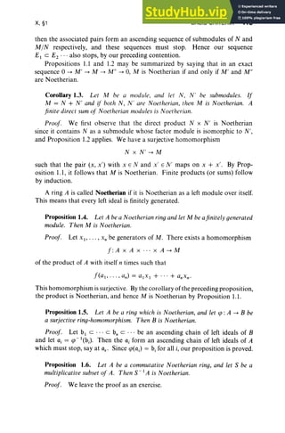 X, §1 BASIC CRITERIA 415
then the associated pairs form an ascending sequence of submodules of Nand
MIN respectively, and these sequences must stop. Hence our sequence
£1 c £2 ' " also stops, by our preceding contention.
Propositions 1.1 and 1.2 may be summarized by saying that in an exact
sequence °--> M' --> M --> M " --> 0, M is Noetherian if and only if M' and M"
are Noetherian.
Corollary 1.3. Let M be a module, and let N , N ' be submodules. If
M = N + N ' and if both N, N ' are Noetherian, then M is Noetherian. A
finite direct sum of Noetherian modules is Noetherian.
Proof. We first observe that the direct product N x N' is Noetherian
since it contains N as a submodule whose factor module is isomorphic to N',
and Proposition 1.2 applies. We have a surjective homomorphism
N x N' --> M
such that the pair (x, x') with x E N and x' EN' maps on x + x'. By Prop-
osition 1.1, it follows that M is Noetherian. Finite products (or sums) follow
by induction.
A ring A is called Noetherian if it is Noetherian as a left module over itself.
This means that every left ideal is finitely generated.
Proposition 1.4. Let A be a Noetherian ring and let M be afinitely generated
module. Then M is Noetherian.
Proof. Let Xl" ' " x, be generators of M. There exists a homomorphism
f :A x A x .. . x A --> M
of the product of A with itself n times such that
This homomorphism is surjective. By the corollary ofthe preceding proposition,
the product is Noetherian, and hence M is Noetherian by Proposition 1.1.
Proposition 1.5. Let A be a ring which is Noetherian, and let qJ : A --> B be
a surjective ring-homomorphism. Then B is Noetherian.
Proof. Let b1 C . .. c b, c . .. be an ascending chain of left ideals of B
and let u, = qJ - I(bi) . Then the ai form an ascending chain of left ideals of A
which must stop, say at c.. Since qJ(aJ = b, for all i, our proposition is proved.
Proposition 1.6. Let A be a commutative Noetherian ring, and let S be a
multiplicative subset of A. Then S-I A is Noetherian.
Proof. We leave the proof as an exercise.
 