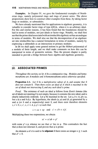 416 NOETHERIAN RINGS AND MODULES X, §2
Examples. In Chapter IV, we gave the fundamental examples of Noeth-
erian rings, namely polynomial rings and rings of power series. The above
propositions show how to construct other examples from these, by taking factor
rings or modules, or submodules.
We have already mentioned that for applications to algebraic geometry, it is
valuable to consider factor rings of type k[X]/a , where a is an arbitrary ideal.
For this and similar reasons, it has been found that the foundations should be
laid in terms of modules, not just ideals or factor rings. Notably, we shall first
see that the prime ideal associated with an irreducible algebraic set has an analogue
in terms of modules. We shall also see that the decomposition of an algebraic
set into irreducibles has a natural formulation in terms of modules, namely by
expressing a submodule as an intersection or primary modules.
In §6 we shall apply some general notions to get the Hilbert polynomial of
a module of finite length, and we shall make comments on how this can be
interpreted in terms of geometric notions. Thus the present chapter is partly
intended to provide a bridge between basic algebra and algebraic geometry.
§2. ASSOCIATED PRIMES
Throughout this section, we let A be a commutative ring. Modules and homo-
morphisms are A-modules and A-homomorphisms unless otherwise specified.
Proposition 2.1. Let S be a multiplicative subset of A, and assume that S
does not contain O. Then there exists an ideal of A which is maximal in the
set of ideals not intersecting S, and any such ideal is prime.
Proof. The existence of such an ideal p follows from Zorn's lemma (the
set of ideals not meeting S is not empty, because it contains the zero ideal, and is
clearly inductively ordered). Let p be maximal in the set. Let a, b E A, ab E p,
but a i p and b i p. By hypothesis, the ideals (a, p) and (b, p) generated by a
and p (or band p respectively) meet S, and there exist therefore elements
s, s' E S, C, c', x, x' E A, p, p' E P such that
s = ca + xp and s' = c'b + x'p'.
Multiplying these two expressions, we obtain
ss' = cc'ab + p"
with some p" E p, whence we see that ss' lies in p. This contradicts the fact
that p does not intersect S, and proves that p is prime.
An element a of A is said to be nilpotent if there exists an integer n ~ 1 such
that an = O.
 