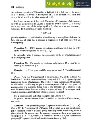 28 GROUPS I, §5
An action or operation of G is said to be faithful if K = {e}; that is, the kernel
of G ~ Perm(S) is trivial. A fixed point of G is an element s E S such that
xs = s for all x E G or in other words, G = Gs.
Let G operate on a set S. Let s E S. The subset of S consisting of all elements
xs (with x E G) is denoted by Gs, and is called the orbit of sunder G. If x and y
are in the same coset of the subgroup H = Gs ' then xs = ys, and conversely
(obvious). In this manner, we get a mapping
f:G/H-+S
given by f(xH) = xs, and it is clear that this map is a morphism of G-sets. In
fact, one sees at once that it induces a bijection of G/H onto the orbit Gs.
Consequently:
Proposition 5.1. IfG is a group operating on a set S, and s E S, then the order
ofthe orbit Gs is equal to the index (G: Gs).
In particular, when G operates by conjugation on the set of subgroups, and
H is a subgroup, then :
Proposition 5.2. The number of conjugate subgroups to H is equal to the
index ofthe normalizer of H.
Example. Let Gbe a group and H a subgroup of index 2. Then H is normal
in G.
Proof Note that H is contained in its normalizer NH' so the index of NH
in G is I or 2. Ifit is I, then we are done. Suppose it is 2. Let G operate by con-
jugation on the set of subgroups. The orbit of H has 2 elements, and G operates
on this orbit. In this way we get a homomorphism of G into the group of
permutations of 2 elements. Since there is one conjugate of H unequal to H,
then the kernel of our homomorphism is normal, of index 2, hence equal to H,
which is normal, a contradiction which concludes the proof.
For a generalization and other examples, see Lemma 6.7 .
In general, an operation of G on S is said to be transitive if there is only
one orbit.
Examples. The symmetric group Sn operates transitively on {I, 2, . . . ,n}.
(See p. 30.) In Proposition 2.1 of Chapter VII, we shall see a non-trivial exam-
ple of transitive action of a Galois group operating on the primes lying above a
given prime in the ground ring. In topology, suppose we have a universal cov-
ering space p : X' -. X , where X is connected. Given x E X , the fundamental
group 7l'1 (X) operates transitively on the inverse image p-l (x).
 