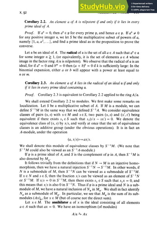 X, §2 ASSOCIATED PRIMES 417
Corollary 2.2. An element a of A is nilpotent if and only if it lies in every
prime ideal of A.
Proof. If an = 0, then an E p for every prime p, and hence a E p. If an =I- 0
for any positive integer n, we let S be the multiplicative subset of powers of a,
namely {l, a, a' , .. .},and find a prime ideal as in the proposition to prove the
converse.
Let a be an ideal of A. The radical of a is the set of all a E A such that an E a
for some integer n ~ 1, (or equi valently, it is the set of elements a E A whose
image in the factor ring Ala is nilpotent). We observe that the radical of a is an
ideal, for if an = 0 and b" = 0 then (a + W= 0 if k is sufficiently large : In the
binomial expansion, either a or b will appear with a power at least equal to
nor m.
Corollary 2.3. An element a of A lies in the radical ofan ideal a ifand only
if it lies in every prime ideal containing a.
Proof. Corollary 2.3 is equivalent to Corollary 2.2 applied to the ring AIa.
We shall extend Corollary 2.2 to modules. We first make some remarks on
localization. Let S be a multiplicative subset of A. If M is a module, we can
define S- I M in the same way that we defined S- I A. We con sider equivalence
classes of pairs (x, s) with x E M and s E S, two pairs (x, s) and (x', s') being
equivalent if there exists S l E S such that S I(S'X - sx') = O. We denote the
equ ivalence class of (x, s) by xis, and verify at once that the set of equivalence
classes is an additive group (unde r the obvious operations). It is in fact an
A-module, under the operation
(a, xis) 1--+ axis.
We shall denote this module of equivalence classes by S- 1M. (We note that
S- I M could also be viewed as an S- I A-module.)
If p is a prime ideal of A, and S is the complement of p in A, then S- I M is
also denoted by MP'
It follows trivially from the definitions that if N --> M is an injective homo-
morphism, then we have a natural injection S- 1N --> S- 1M. In other words, if
N is a submodule of M, then S-1 N can be viewed as a submodule of S-1 M.
If x E Nand s E S, then the fraction xis can be viewed as an element of S-1 N
or S-1 M. If xis = 0 in S-I M, then there exists Sl E S such that SIX = 0, and
this means that xis is also 0 in S- I N. Thus if p is a prime ideal and N is a sub-
module of M, we have a natural inclusion of N; in Mp • We shall in fact identify
Np as a submodule of Mp ' In particular, we see that Mp is the sum of its sub-
modules (Ax)p, for x E M (but of course not the direct sum).
Let x E M. The annihilator a of x is the ideal consisting of all elements
a E A such that ax = O. We ha ve an isomorphism (of modules)
Ala =. Ax
 