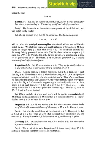 418 NOETHERIAN RINGS AND MODULES
under the map
a --+ ax .
X,§2
Lemma 2.4. Let x be an element of a module M, and let a be its annihilator.
Let p be a prime ideal of A. Then (Ax)p =1= 0 if and only if p contains a.
Proof. The lemma is an immediate consequence of the definitions, and
will be left to the reader.
Let a be an element of A. Let M be a module. The homomorphism
X f--> ax , xEM
will be called the principal homomorphism associated with a, and will be de-
noted by aM' We shall say that aM is locally nilpotent if for each x E M there
exists an integer n(x) f; I such that an(x)x = O. This condition implies that
for every finitely generated submodule N of M, there exists an integer n f; 1
such that a'N = 0: We take for n the largest power of a annihilating a finite
set of generators of N. Therefore, if M is finitely generated, aM is locally
nilpotent if and only if it is nilpotent.
Proposition 2.5. Let M be a module, a E A. Then aM is locally nilpotent
if and only if a lies in every prime ideal p such that Mp =1= O
.
Proof. Assume that aM is locally nilpotent. Let p be a prime of A such
that Mp =1= O. Then there exists x E M such that (Ax)p =1= O. Let n be a positive
integer such that a'x = O. Let a be the annihilator of x. Then anE a, and hence
we can apply the lemma, and Corollary 4.3 to conclude that a lies in every prime
p such that Mp =1= O
. Conversely, suppose aM is not locally nilpotent, so there
exists x E M such that anx = 0 for all n ~ O. Let S = {I, a, a2, •• • } , and
using Proposition 2.1 let p be a prime not intersecting S. Then (Ax), oF 0, so
Mp oF 0 and a¢' p, as desired .
Let M be a module. A prime ideal p of A will be said to be associated with
M if there exists an element x E M such that p is the annihilator of x. In par-
ticular, since p =1= A, we must have x =1= O
.
Proposition 2.6. Let M be a module =1= O. Let p be a maximal element in the
set ofideals which are annihilators of elements x E M, x =1= O
. Then p is prime.
Proof. Let p be the annihilator of the element x =1= O. Then p =1= A. Let
a, b e A, ab E p, a ¢ p. Then ax =1= O
. But the ideal (b, p) annihilates ax, and
contains p. Since p is maximal, it follows that b E p, and hence p is prime.
Corollary 2.7. IfA is Noetherian and M is a module oF 0, then there exists
a prime associated with M.
Proof. The set of ideals as in Proposition 2.6 is not empty since M oF 0,
and has a maximal element because A is Noetherian.
 