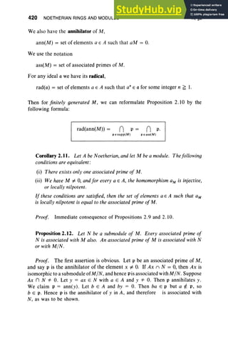 420 NOETHERIAN RINGS AND MODULES
We also have the annihilator of M,
ann(M) = set of elements a E A such that aM = O.
We use the notation
ass(M) = set of associated primes of M .
For any ideal a we have its radical,
X, §2
rad(a) = set of elements a E A such that an E a for some integer n ~ 1.
Then for finitely generated M, we can reformulate Proposition 2.10 by the
following formula:
rad(ann(M» = n p = n p.
P Esupp(M) P Eass(M)
Corollary 2.11. Let A be Noetherian,and let M be a module. Thefollowing
conditions are equivalent :
(i) There exists only one associated primeof M .
(ii) We have M # 0, andfor every a E A, the homomorphism aM is injective,
or locallynilpotent.
If these conditions are satisfied, then the set of elements a E A such that aM
is locallynilpotent is equalto the associated primeofM .
Proof. Immediate consequence of Propositions 2.9 and 2.10.
Proposition 2.12. Let N be a submodule of M. Every associated prime of
N is associated with M also. An associated prime of M is associatedwith N
or with MIN.
Proof. The first assertion is obvious. Let p be an associated prime of M,
and say p is the annihilator of the element x # O. If Ax n N = 0, then Ax is
isomorphic to a sub module ofM/N, and hence p is associated with M/N. Suppose
Ax n N *' O. Let y = ax E N with a E A and y *' O. Then p annihilates y.
We claim p = ann(y). Let b E A and by = O. Then ba E p but a ¢= p, so
b E p. Hence p is the annihilator of y in A, and therefore is associated with
N , as was to be shown.
 