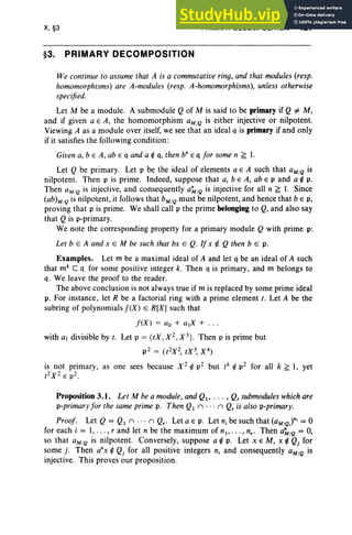 X, §3
§3. PRIMARY DECOMPOSITION
PRIMARY DECOMPOSITION 421
We continue to assume that A is a commutative ring, and that modules(resp.
homomorphisms) are A-modules (resp. A-homomorphisms), unless otherwise
specified.
Let M be a module. A submodule Qof M is said to be primary if Q=1= M,
and if given a E A, the homomorphism aM/Q is either injective or nilpotent.
Viewing A as a module over itself, we see that an ideal q is primary if and only
if it satisfies the following condition :
Given a, b E A, ab E q and a ~ q, then b"E q for some n ~ 1.
Let Q be primary. Let p be the ideal of elements a E A such that aM/Q is
nilpotent. Then p is prime. Indeed, suppose that a, b E A, ab E p and a ~ p.
Then aM/Q is injective, and consequently a~/Q is injective for all n ~ 1. Since
(ab)M/Q is nilpotent, it follows that bM
/Qmust be nilpotent, and hence that b E p,
proving that p is prime. We shall call p the prime belonging to Q, and also say
that Q is p-primary.
We note the corresponding property for a primary module Q with prime p:
Let b e A and x E M be such that bx E Q. If x ¢. Q then b E p,
Examples. Let m be a maximal ideal of A and let q be an ideal of A such
that mk C q for some positive integer k. Then q is primary, and m belongs to
q. We leave the proof to the reader.
The above conclusion is not always true if m is replaced by some prime ideal
p. For instance, let R be a factorial ring with a prime element t. Let A be the
subring of polynomials !CX) E R[X] such that
!(X) = Go + a tX + .. .
with a divisible by t. Let p = (tX,X2,X3) . Then p is prime but
p2 = (t2X2, tX3, X4)
is not primary, as one sees because X 2 ~ p2 but tk ~ p2 for all k ~ 1, yet
t2X 2 E p2.
Proposition 3.1. Let M be a module, and QI' , Qrsubmoduleswhichare
p-primary for the same prime p. Then QI n n Qr is also p-primary.
Proof. Let Q = QI n ... n Qr' Let a E p, Let n, be such that (aM/Q)"; =°
for each i = 1, . . . , r and let n be the maximum of nt , . .. , nr • Then a~/Q = 0,
so that aM/Q is nilpotent. Conversely, suppose a ~ p. Let x E M, x ~ Qj for
some j. Then a"x ~ Qj for all positive integers n, and consequently aM/Q is
injective. This proves our proposition.
 