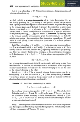 422 NOETHERIAN RINGS AND MODULES X, §3
Let N be a submodule of M . When N is written as a finite intersection of
primary submodules, say
we shall call this a primary decomposition of N. Using Proposition 3.1, we
see that by grouping the Qi according to their primes, we can always obtain
from a given primary decomposition another one such that the primes belonging
to the primary ideals are all distinct. A primary decomposition as above such
that the prime ideals PI' . . . , P, belonging to Ql ' .. . ' Q, respectively are distinct,
and such that N cannot be expressed as an intersection of a proper subfamily
of the primary ideals {QI ' . .. , Q,} will be said to be reduced. By deleting some
of the primary modules appearing in a given decomposition, we see that if N
admits some primary decomposition, then it admits a reduced one. We shall
prove a result giving certain uniqueness properties of a reduced primary
decomposition.
Let N be a submodule of M and let x ~ i be the canonical homomorphism.
Let Qbe a submodule of M = M / N and let Q be its inverse image in M . Then
directly from the definition, one sees that Qis primary if and only if Qis primary;
and if they are primary, then the prime belonging to Q is also the prime belonging
to Q. Furthermore, if N = QI n ... n Qr is a primary decomposition of N in
M, then
(0) = QI n ... n Qr
is a primary decomposition of (0) in M , as the reader will verify at once from
the definitions . In addition , the decomposition of N is reduced if and only if the
decomposition of (0) is reduced since the primes belonging to one are the same
as the primes belonging to the other.
Let QI n . .. n Q, = N be a reduced primary decomposition , and let Pi
belong to Qi. If Pi does not contain Pi (j =I i) then we say that Pi is isolated.
The isolated primes are therefore those primes which are minimal in the set
of primes belonging to the primary modules Qi.
Theorem 3.2. Let N be a submodule of M, and let
N = QIn · . . n Qr = Q'I n .. . n Q~
be a reduced primary decomposition of N. Then r = s. The set of primes
belonging to QI' . . . , Q, and Q'l' .. . ' Q~ is the same. If {PI'···' Pm} is the
set of isolated primes belonging to these decompositions, then Qi = Q
;for
i = 1,... , m, in other words, the primary modules corresponding to isolated
primes are uniquelydetermined.
Proof. The uniqueness of the number of terms in a reduced decomposition
and the uniqueness of the family of primes belonging to the primary components
will be a consequence of Theorem 3.5 below.
 