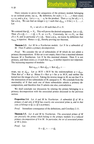 X, §3 PRIMARY DECOMPOSITION 423
There remains to pro ve the uniqueness of the primary module belonging
to an isolated prime, say PI' By definition, for each j = 2, . .. , r there exists
aj E Pj and aj ¢ PI ' Let a = a2 .•. ar be the product. Then a E Pj for allj > 1,
but a ¢ P I' We can find an integer n ~ 1 such that aM/Qj = 0 for j = 2, . .. , r.
Let
N I = set of x E M such that a"x E N.
We contend that QI = N I ' This will prove the desired uniqueness. Let x E Qi-
Then a"x E QI n·· · n Qr = N, so X E N I • Conversely, let x E N I , so that
a'x E N, and in particular a'x E Qi - Since a ¢ PI ' we know by definition that
aM/Q, is injective. Hence x E QI' thereby proving our theorem.
Theorem 3.3. Let M be a Noetherian module. Let N be a submodule of
M. Then N admits a primary decomposition.
Proof. We consider the set of submodules of M which do not admit a
primary decomposition. If this set is not empty, then it has a maximal element
because M is Noetherian. Let N be this maximal element. Then N is not
primary, and there exists a E A such that aM/Nis neither injective nor nilpotent.
The increasing sequence of modules
Ker aM
/Nc Ker a~/N c Ker a1 /Nc . ..
stops, say at a~/N ' Let tp : MIN --+ MIN be the endomorphism cp = a~/N '
Then Ker cp2 = Ker cpo Hence 0 = Ker cp n Im cp in MIN, and neither the
kernel nor the image of cp is O. Taking the inverse image in M, we see that N is
the intersection of two submodules of M, unequal to N. We conclude from the
maximality of N that each one of these submodules admits a primary de-
composition, and therefore that N admits one also, contradiction.
We shall conclude our discussion by relating the primes belonging to a
primary decomposition with the associated primes discussed in the previous
section.
Proposition 3.4. Let A and M be Noetherian. A submodule Q of M is
primary if and only if MIQ has exactly one associated prime P, and in that
case, P belongs to Q, i.e. Q is p-primary.
Proof. Immediate consequence of the definitions, and Corollary 2.11 .
Theorem 3.5. Let A and M be Noetherian. The associated primes of M
are precisely the primes which belong to the primary modules in a reduced
primary decomposition of 0 in M. In particular, the set of associated primes
of M is finite.
Proof . Let
0= Q I n·· · n Qr
 