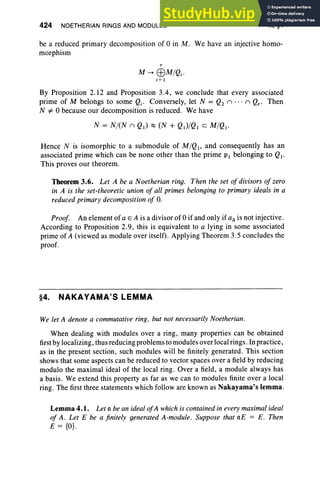424 NOETHERIAN RINGS AND MODULES X, §4
be a reduced primary decomposition of 0 in M. We have an injective homo-
morphism
r
M --> EBM/Qj'
j= I
By Proposition 2.12 and Proposition 3.4, we conclude that every associated
prime of M belongs to some Qj. Conversely, let N = Q2 n ... n Qr' Then
N#-O because our decomposition is reduced. We have
Hence N is isomorphic to a submodule of M/QI' and consequently has an
associated prime which can be none other than the prime PI belonging to QI'
This proves our theorem.
Theorem 3.6. Let A be a Noetherian ring. Then the set of divisors of zero
in A is the set-theoretic union of all primes belonging to primary ideals in a
reduced primary decomposition of O
.
Proof. An element of a E A is a divisor of 0 if and only if aA is not injective.
According to Proposition 2.9, this is equivalent to a lying in some associated
prime of A (viewed as module over itself). Applying Theorem 3.5 concludes the
proof.
§4. NAKAYAMA'S LEMMA
We let A denote a commutative ring, but not necessarily Noetherian.
When dealing with modules over a ring, many properties can be obtained
first by localizing, thus reducing problems to modules over local rings. Inpractice,
as in the present section, such modules will be finitely generated. This section
shows that some aspects can be reduced to vector spaces over a field by reducing
modulo the maximal ideal of the local ring. Over a field, a module always has
a basis. We extend this property as far as we can to modules finite over a local
ring. The first three statements which follow are known as Nakayama's lemma .
Lemma 4.1. Let a be an ideal ofA which is contained in every maximal ideal
of A. Let E be a finitely generated A-module. Suppose that aE = E. Then
E = {OJ.
 