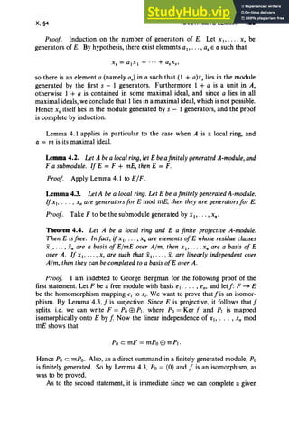 X,§4 NAKAYAMA'S LEMMA 425
Proof. Induction on the number of generators of E. Let XI"' " Xs be
generators of E. By hypothesis, there exist elements ai ' .. . , as E a such that
so there is an element a (namely as) in a such that (l + a)xs lies in the module
generated by the first s - 1 generators. Furthermore 1 + a is a unit in A,
otherwise 1 + a is contained in some maximal ideal, and since a lies in all
maximal ideals, we conclude that 1lies in a maximal ideal, which is not possible.
Hence Xs itself lies in the module generated by s - 1 generators, and the proof
is complete by induction.
Lemma 4.1 applies in particular to the case when A is a local ring, and
a = m is its maximal ideal.
Lemma 4.2. Let A be a local ring, let E be afinitely generated A-module, and
F a submodule. If E = F + mE, then E = F.
Proof. Apply Lemma 4.1 to ElF.
Lemma 4.3. Let A be a local ring. Let E be a finitely generated A-module.
IfXI, . . . , Xn are generators for E mod mE, then they are generators for E.
Proof. Take F to be the submodule generated by XI " ' " Xn •
Theorem4.4. Let A be a local ring and E a finite projective A-module.
Then E is free. In fact, if X I' . . . , Xn are elements of E whose residue classes
XI "'" xn are a basis of ElmE over Aim, then XI" ' " x, are a basis of E
over A. If XI"'" x, are such that XI"' " X, are linearly independent over
A/m, then they can be completed to a basis ofE over A.
Proof I am indebted to George Bergman for the following proof of the
first statement. Let F be a free module with basis el> .. . , em and letf: F ~ E
be the homomorphism mapping e, to X i' We want to prove thatfis an isomor-
phism. By Lemma 4.3, f is surjective. Since E is projective, it follows that f
splits, i.e. we can write F = PoEB PI, where Po = Ker f and PI is mapped
isomorphically onto E by f, Now the linear independence of XI> .. • , Xn mod
mE shows that
Po emF = mPo EB mP!.
Hence Po c mPo. Also, as a direct summand in a finitely generated module, Po
is finitely generated. So by Lemma 4.3, Po = (0) and f is an isomorphism, as
was to be proved.
As to the second statement, it is immediate since we can complete a given
 
