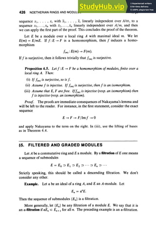 426 NOETHERIAN RINGS AND MODULES X.§5
sequence xl> , x, with Xl> . . . , xr linearly independent over Aim , to a
sequence XI , ,Xn with Xl , . . . , xn linearly independent over Aim, and then
we can apply the first part of the proof. This concludes the proof of the theorem.
Let E be a module over a local ring A with maximal ideal m. We let
E(m) = ElmE. If f: E -+ F is a homomorphism, then f induces a homo-
morphism
hm):E(m) -+ F(m).
Iff is surjective, then it follows trivially that !em) is surjective.
Proposition 4.5. Let f: E -+ F be a homomorphism of modules, finite over a
local ring A. Then :
(i) If hm) is surjective, so is f.
(ii) Assume f is injective. If hm) is surjective, then f is an isomorphism.
(iii) Assume that E, F are free . Ifhm) is injective (resp. an isomorphism) then
f is injective (resp. an isomorphism).
Proof. The proofs are immediate consequences of Nakayama's lemma and
will be left to the reader. For instance, in the first statement, consider the exact
sequence
E -+ F -+ Fllmf -+ 0
and apply Nakayama to the term on the right. In (iii), use the lifting of bases
as in Theorem 4.4.
§5. FILTERED AND GRADED MODULES
Let A be a commutative ring and E a module. By a filtration of E one means
a sequence of submodules
Strictly speaking, this should be called a descending filtration. We don't
consider any other.
Example. Let a be an ideal of a ring A, and E an A-module. Let
Then the sequence of submodules {En} is a filtration.
More generally, let {En} be any filtration of a module E. We say that it is
an a-filtration if aEn c En + 1 for all n. The preceding example is an a-filtration.
 