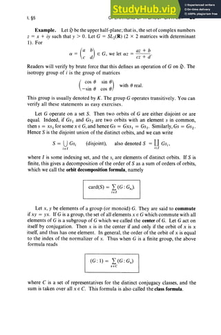 I, §5 OPERATIONS OF A GROUP ON A SET 29
Example. Let ~ be the upper half-plane; that is, the set of complex numbers
z = x + iy such that y > O. Let G = SL2(R) (2 x 2 matrices with determinant
1). For
(
a b) az + b
a = c d E G, we let az = cz + d"
Readers will verify by brute force that this defines an operation of G on ~ . The
isotropy group of i is the group of matrices
(
COS 8 sin 8) with 8 real.
- sin 8 cos 8
This group is usually denoted by K. The group G operates transitively. You can
verify all these statements as easy exercises.
Let G operate on a set S. Then two orbits of G are either disjo int or are
equal. Indeed, if GS t and Gs; are two orbits with an element s in common,
thens = xs.for some x e Gi and hence Gs = Gxst = Gst . Similarly,Gs = Gsz.
Hence S is the disjoint union of the distinct orbits, and we can write
S = UGSi
ie [
(disjoint), also denoted S = U c.;
iel
where I is some indexing set, and the s, are elements of distinct orbits. If S is
finite, this gives a decomposition of the order of S as a sum of orders of orbits,
which we call the orbit decomposition formula, namely
card(S) = L (G : Gs).
i E [
Let x, y be elements of a group (or monoid) G. They are said to commute
if xy = YX. If G is a group, the set of all elements x E G which commute with all
elements of G is a subgroup of G which we called the center of G. Let G act on
itself by conjugation. Then x is in the center if and only if the orbit of x is x
itself, and thus has one element. In general, the order of the orbit of x is equal
to the index of the normalizer of x. Thus when G is a finite group, the above
formula reads
(G : 1) = L(G : Gx)
XEC
where C is a set of representatives for the distinct conjugacy classes, and the
sum is taken over all x E C. This formula is also called the class formula.
 