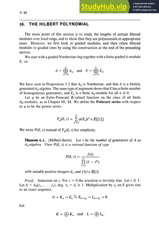 X, §6
§6. THE HILBERT POLYNOMIAL
THE HILBERT POLYNOMIAL 431
The main point of this section is to study the lengths of certain filtered
modules over local rings, and to show that they are polynomials in appropriate
cases. However, we first look at graded modules, and then relate filtered
modules to graded ones by using the construction at the end of the preceding
section.
We start with a graded Noetherian ring together with a finite graded A-module
E, so
and E = EB En-
n=O
We have seen in Proposition 5.2 that Ao is Noetherian, and that A is a finitely
generated Ao-algebra . The same type of argument shows that E has a finite number
of homogeneous generators, and En is a finite Ao-module for all n ?; O.
Let <p be an Euler-Poincare Z-vaiued function on the class of all finite
Ao-moduies, as in Chapter III, §8. We define the Poincare series with respect
to <p to be the power series
00
Prp(E, t) = L<p(En)tnE Z[[t]].
n=O
We write P(E, t) instead of Prp(E, t) for simplicity.
Theorem 6.1. (Hilbert-Serre). Let s be the number of generators of A as
Ao-algebra. Then P(E, t) is a rational function of type
P(E, t) = s f(t)
TI (l - td
,)
i = 1
with suitable positive integers d., and f(t) E Z[t].
Proof. Induction on s. For s = 0 the assertion is trivially true . Let s ?; 1.
Let A = AolxJ> . . . , xs ], deg . Xi = d, ?; I. Multiplication by Xs on E gives rise
to an exact sequence
Let
K = EBKn and L = EBLn •
 