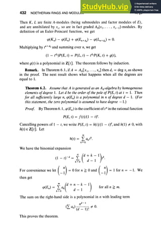 432 NOETHERIAN RINGS AND MODULES X, §6
for all n ~ m.
Then K, L are finite A-modules (being submodules and factor modules of E),
and are annihilated by XS
' so are in fact graded Ao[x(, ... , xs_d-modules . By
definition of an Euler-Poincare function, we get
Multiplying by tn
+dsand summing over n, we get
(l - tds)P(E, t) = P(L, t) - r-ro; t) + g(t),
where g(t) is a polynomial in Z[t] . The theorem follows by induction.
Remark. In Theorem 6.1, if A = Ao[Xl' . .. , xs] then d, = deg Xi as shown
in the proof. The next result shows what happens when all the degrees are
equal to 1.
Theorem 6.2. Assumethat A is generated as an Ao-algebra by homogeneous
elementsofdegree 1. Let d be the orderofthe poleofP(E, t) at t = 1. Then
for all sufficiently large n, cp(En) is a polynomial in n of degree d - 1. (For
this statement, the zero polynomial is assumed to havedegree -1.)
Proof. By Theorem 6.1, cp(En ) is the coefficient of t" in the rational function
P(E, t) = f(t)j(1 - ty.
Cancelling powers of I - t, we write P(E, t) = h(t)j(1 - t)d, and h(l) i= 0, with
h(t) E Z[t]' Let
m
h(t) = L aktk.
k=O
We have the binomial expansion
(l - t)-d = Jo(d : : ~ 1)tk
.
For convenience we let (_~) = °for n ~ °and (_~) = 1 for n = -1. We
then get
m (d + n - k- 1)
cp(En) = Joak d - 1
The sum on the right-hand side is a polynomial in n with leading term
This proves the theorem.
 