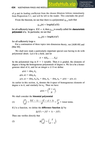 434 NOETHERIAN RINGS AND MODULES X, §6
(1)
of 9 and its leading coefficient from the chosen filtration follows immediately
from Proposition 5.1, and will be left to the reader. This concludes the proof.
From the theorem, we see that there is a polynomial XE,q such that
for all sufficiently large n. IfE = A, then XA,q is usually called the characteristic
polynomial of q. In particular, we see that
for all sufficiently large n.
For a continuation of these topics into dimension theory, see [AtM 69] and
[Mat 80].
We shall now study a particularly important special case having to do with
polynomial ideal s. Let k be a field, and let
A = k[Xo, . . . , XN ]
be the polynomial ring in N + I variable. Then A is graded, the elements of
degree n being the homogeneous polynomials of degree n. We let a be a homo-
geneous ideal of A, and for an integer n ~ awe define :
cp(n) = dim, An
cp(n, a) = dim, an
x(n, a) = dim, An/an = dim, An - dim, an = cp(n) - cp(n, a) .
As earlier in this section, An denotes the k-space of homogeneous elements of
degree n in A, and similarly for aw Then we have
(
N + n)
cp(n) = N .
We shall consider the binomial polynomial
(J -T(T - 1) ... (T - d + 1) _ Td
- d' - d' + lower terms.
d . .
If f is a function , we define the difference function fJ.fby
fJ.f(T) = f(T + 1) - f(T) .
Then one verifies directly that
(2)
 